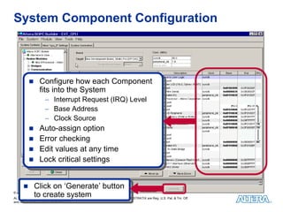 System Component Configuration



                Configure how each Component
                 Configure how each Component
                fits into the System
                 fits into the System
                    −−    Interrupt Request (IRQ) Level
                           Interrupt Request (IRQ) Level
                    −−    Base Address
                           Base Address
                    −−    Clock Source
                           Clock Source
                Auto-assign option
                 Auto-assign option
                Error checking
                 Error checking
                Edit values at any time
                 Edit values at any time
                Lock critical settings
                 Lock critical settings


             Click on ‘Generate’ button
              Click on ‘Generate’ button
             to create system
© 2010 Altera Corporation—Public
              to create system
ALTERA, ARRIA, CYCLONE, HARDCOPY, MAX, MEGACORE, NIOS, QUARTUS & STRATIX are Reg. U.S. Pat. & Tm. Off.
and Altera marks in and outside the U.S.
 