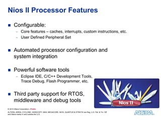 Nios II Processor Features

      Configurable:
         − Core features – caches, interrupts, custom instructions, etc.
         − User Defined Peripheral Set


      Automated processor configuration and
      system integration

      Powerful software tools
         − Eclipse IDE, C/C++ Development Tools,
              Trace Debug, Flash Programmer, etc.


      Third party support for RTOS,
      middleware and debug tools
© 2010 Altera Corporation—Public
ALTERA, ARRIA, CYCLONE, HARDCOPY, MAX, MEGACORE, NIOS, QUARTUS & STRATIX are Reg. U.S. Pat. & Tm. Off.
and Altera marks in and outside the U.S.
 