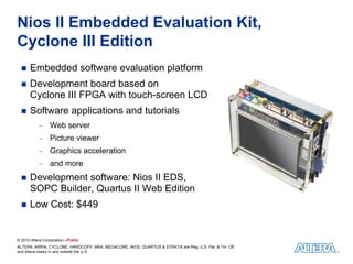 Nios II Embedded Evaluation Kit,
Cyclone III Edition
      Embedded software evaluation platform
      Development board based on
      Cyclone III FPGA with touch-screen LCD
      Software applications and tutorials
           −     Web server
           −     Picture viewer
           −     Graphics acceleration
           −     and more
      Development software: Nios II EDS,
      SOPC Builder, Quartus II Web Edition
      Low Cost: $449


© 2010 Altera Corporation—Public
ALTERA, ARRIA, CYCLONE, HARDCOPY, MAX, MEGACORE, NIOS, QUARTUS & STRATIX are Reg. U.S. Pat. & Tm. Off.
and Altera marks in and outside the U.S.
 