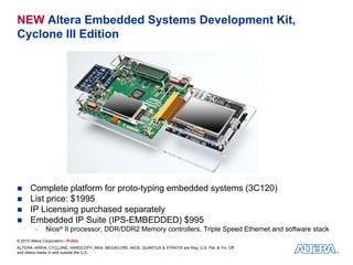 NEW Altera Embedded Systems Development Kit,
Cyclone III Edition




      Complete platform for proto-typing embedded systems (3C120)
      List price: $1995
      IP Licensing purchased separately
      Embedded IP Suite (IPS-EMBEDDED) $995
         −    Nios® II processor, DDR/DDR2 Memory controllers, Triple Speed Ethernet and software stack
© 2010 Altera Corporation—Public
ALTERA, ARRIA, CYCLONE, HARDCOPY, MAX, MEGACORE, NIOS, QUARTUS & STRATIX are Reg. U.S. Pat. & Tm. Off.
and Altera marks in and outside the U.S.
 