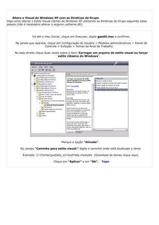 Alterando o Visual do Windows XP



    Altere o Visual do Windows XP com as Diretivas de Grupo
Veja como alterar o Estilo Visual (tema) do Windows XP utilizando as Diretivas de Grupo seguindo estes
passos (não é necessário alterar o arquivo uxtheme.dll):



                  Vá até o meu Iniciar, clique em Executar, digite gpedit.msc e confirme.

      Na janela que aparece, clique em Configuração do Usuário > Modelos administrativos > Painel de
                           Controle > Exibição > Temas da Área de Trabalho.

     No lado direito clique duas vezes sobre o item 'Carregar um arquivo de estilo visual ou forçar
                                     estilo clássico do Windows'.




                                       Marque a opção "Ativado".

         No campo "Caminho para estilo visual:" digite o caminho onde está localizado o tema.

           Exemplo: C:Temasjusttally_b1JustTally.msstyles (Download de temas clique aqui)

                                  Clique em "Aplicar" e em "Ok".     Topo
 