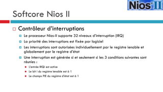 Softcore Nios II
   Contrôleur d’interruptions
       Le processeur Nios-II supporte 32 niveaux d’interruption (IRQ)
       La priorité des interruptions est fixée par logiciel
       Les interruptions sont autorisées individuellement par le registre ienable et
        globalement par le registre d’état
       Une interruption est générée si et seulement si les 3 conditions suivantes sont
        réunies :
           L’entrée IRQi est active
           Le bit i du registre ienable est à 1
           Le champs PIE du registre d’état est à 1
 