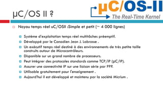 µC/OS II ?
   Noyau temps réel uC/OSII :Simple et petit (~ 4 000 lignes)

       Système d’exploitation temps réel multitâches préemptif.
       Développé par le Canadien Jean J. Labrosse .
       Un exécutif temps réel destiné à des environnements de très petite taille
        construits autour de Microcontrôleurs.
       Disponible sur un grand nombre de processeurs.
       Peut intégrer des protocoles standards comme TCP/IP (μC/IP).
       Assurer une connectivité IP sur une liaison série par PPP.
       Utilisable gratuitement pour l'enseignement .
       Aujourd’hui il est développé et maintenu par la société Micrium .
 