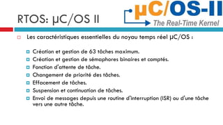 RTOS: µC/OS II
   Les caractéristiques essentielles du noyau temps réel µC/OS :

       Création et gestion de 63 tâches maximum.
       Création et gestion de sémaphores binaires et comptés.
       Fonction d'attente de tâche.
       Changement de priorité des tâches.
       Effacement de tâches.
       Suspension et continuation de tâches.
       Envoi de messages depuis une routine d'interruption (ISR) ou d'une tâche
        vers une autre tâche.
 