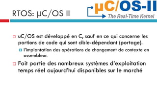 RTOS: µC/OS II

   uC/OS est développé en C, sauf en ce qui concerne les
    portions de code qui sont cible-dépendant (portage).
       l’implantation des opérations de changement de contexte en
        assembleur.
   Fait partie des nombreux systèmes d’exploitation
    temps réel aujourd’hui disponibles sur le marché
 