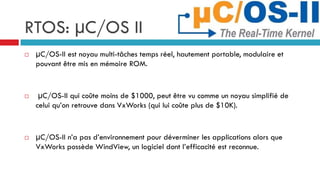 RTOS: µC/OS II
   μC/OS-II est noyau multi-tâches temps réel, hautement portable, modulaire et
    pouvant être mis en mémoire ROM.


    μC/OS-II qui coûte moins de $1000, peut être vu comme un noyau simplifié de
    celui qu’on retrouve dans VxWorks (qui lui coûte plus de $10K).


   μC/OS-II n’a pas d’environnement pour déverminer les applications alors que
    VxWorks possède WindView, un logiciel dont l’efficacité est reconnue.
 