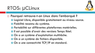RTOS: µCLinux
   Pourquoi retrouve-t-on Linux dans l’embarqué ?
     Logiciel Libre, disponible gratuitement au niveau source.
     Fiabilité reconnu du système.
     Portabilité sur différentes plateformes matérielles.
     Il est possible d’avoir des versions Temps Réel.
     On a un système d’exploitation multitâche.
     On a un système de fichiers disponible.
     On a une connectivité TCP/IP en standard.
 