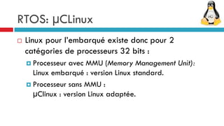 RTOS: µCLinux
   Linux pour l’embarqué existe donc pour 2
    catégories de processeurs 32 bits :
     Processeur avec MMU (Memory Management Unit):
      Linux embarqué : version Linux standard.
     Processeur sans MMU :
      μClinux : version Linux adaptée.
 