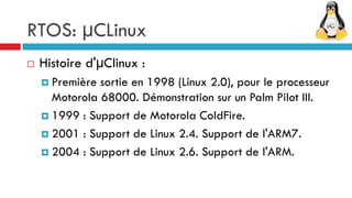 RTOS: µCLinux
   Histoire d'µClinux :
     Première sortie en 1998 (Linux 2.0), pour le processeur
      Motorola 68000. Démonstration sur un Palm Pilot III.
     1999 : Support de Motorola ColdFire.

     2001 : Support de Linux 2.4. Support de l'ARM7.

     2004 : Support de Linux 2.6. Support de l'ARM.
 