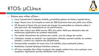 RTOS: µCLinux
   Raisons pour utiliser uClinux :
       Linux: Connectivité IP intégrée, fiabilité, portabilité,systèmes de fichiers, logiciels libres...
       Léger: Noyau Linux 2.6 complet en moins de 300 Ko,binaires bien plus petits avec uClibc.
       XIP (Execute In Place): N'a pas besoin de charger les exécutables en mémoire, même si
        cela peut avoir des conséquences sur les performances.
       Moins cher: Coeurs sans MMU environ 30% plus petits. MMU pas nécessaire dans de
        nombreuses applications de systèmes embarqués.
       Plus rapide: Basculement de contexte plus rapide : pas de vidage des caches.
       L'utilisateur accède au matériel : Les applications utilisateur peuvent accéder au système
        complet, y compris aux registres des périphériques.
       Fonctionnalités :complète du noyau Linux 2.6 stabilité, noyau préemptif, pilotes...
       Multitâches: Complet Quelques limitations mineures .
       API Linux complète: Peut utiliser la plupart des appels système Linux avec quelques rares
        exceptions. Applications portées distribuées avec uClinux.
 