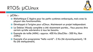 RTOS: µCLinux
   µClibc :
       Bibliothèque C légère pour les petits systèmes embarqués, mais avec la
        plupart des fonctionnalités.
       Développé à l'origine pour uClinux. Maintenant un projet indépendant.
       La Debian Woody complète a été récemment portée... Vous pouvez être
        certain qu'elle subviendra à tous les besoins.
       Exemple de taille (ARM) : approx. 400 Ko (libuClibc : 300 Ko, libm
        :55Ko)
       Exemple d'un programme “hello world” : 2 Ko (lié dynamiquement), 18
        Ko (lié statiquement).
 