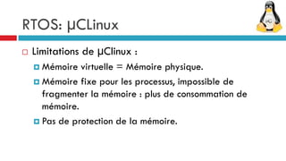 RTOS: µCLinux
   Limitations de µClinux :
     Mémoire  virtuelle = Mémoire physique.
     Mémoire fixe pour les processus, impossible de
      fragmenter la mémoire : plus de consommation de
      mémoire.
     Pas de protection de la mémoire.
 