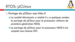 RTOS: µCLinux
   Portage de μClinux sous Nios II
     La société Microtronix a réalisé il y a quelques années
      le portage de μClinux pour le processeur softcore de
      première génération NIOS.
     Le portage de μClinux pour le processeur NIOS II est
      complet sous licence GPL
 