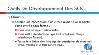 Outils De Développement Des SOCs
   Quartus II :
     permet une conception d'un circuit numérique à partir
      d'une entrée sous forme :
       D'une  schématique traditionnelle.
       D'une netlist standard de type EDIF (Electronic Design
        Interchange Format).
       Textuelle à l'aide d'un langage de description de matériel :
        VHDL, Verilog et A-HDL (Altera HDL).
 