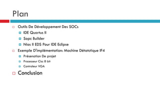Plan
   Outils De Développement Des SOCs
     IDE Quartus II
     Sopc Builder
     Nios II EDS Pour IDE Eclipse

   Exemple D'implémentation: Machine Détatctique IF4
       Présenation De projet
       Processeur Cisc 8 bit
       Controleur VGA

   Conclusion
 