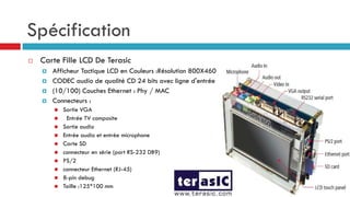 Spécification
   Carte Fille LCD De Terasic
       Afficheur Tactique LCD en Couleurs :Résolution 800X460
       CODEC audio de qualité CD 24 bits avec ligne d'entrée
       (10/100) Couches Ethernet : Phy / MAC
       Connecteurs :
           Sortie VGA
            Entrée TV composite
           Sortie audio
           Entrée audio et entrée microphone
           Carte SD
           connecteur en série (port RS-232 DB9)
           PS/2
           connecteur Ethernet (RJ-45)
           8-pin debug
           Taille :125*100 mm
 