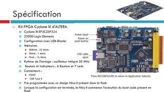 Spécification
   Kit FPGA Cyclone III d'ALTERA
       Cyclone III EP3C25F324
       25000 Logic Elements
       Configuration avec USB-Blaster
       Mémoires
           SDRAM : 32 Mbits
           SRAM : 1 Mbits
           Flash : 16 Mbits
       Rythme de l'horloge : oscillateur intégré 50 MHz
        Boutons et indicateurs : 6 Boutons et 7 Leds
       Connecteurs :
           HSMC
           USB Type B
       Pré-programmée avec un design Nios-II présent dans la flash
       Lorsque la configuration est terminée, le Nios II commence l’exécution du boot code présent en
        flash
 
