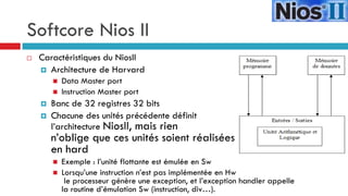 Softcore Nios II
   Caractéristiques du NiosII
     Architecture de Harvard
           Data Master port
           Instruction Master port
       Banc de 32 registres 32 bits
       Chacune des unités précédente définit
        l’architecture NiosII, mais rien
        n’oblige que ces unités soient réalisées
        en hard
           Exemple : l’unité flottante est émulée en Sw
           Lorsqu’une instruction n’est pas implémentée en Hw
             le processeur génère une exception, et l’exception handler appelle
            la routine d’émulation Sw (instruction, div…).
 