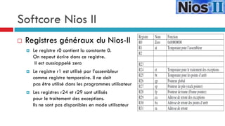 Softcore Nios II
   Registres généraux du Nios-II
       Le registre r0 contient la constante 0.
        On nepeut écrire dans ce registre.
         Il est aussiappelé zero
       Le registre r1 est utilisé par l’assembleur
        comme registre temporaire. Il ne doit
        pas être utilisé dans les programmes utilisateur
       Les registres r24 et r29 sont utilisés
        pour le traitement des exceptions.
        Ils ne sont pas disponibles en mode utilisateur
 