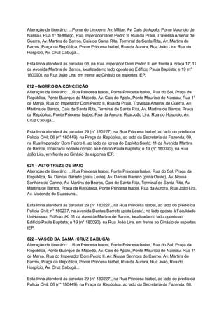 Alteração   de   itinerário:   ...Ponte   do   Limoeiro,   Av.   Militar,   Av.   Cais   do   Apolo,   Ponte   Maurício   de 
Nassau,   Rua   1º   de   Março,   Rua   Imperador   Dom   Pedro   II,   Rua   da   Praia,   Travessa   Arsenal   de 
Guerra,   Av.   Martins   de   Barros,   Cais   de   Santa   Rita,   Terminal   de   Santa   Rita,   Av.   Martins   de 
Barros,   Praça   da   República,   Ponte   Princesa   Isabel,   Rua   da   Aurora,   Rua   João   Lira,   Rua   do 
Hospício,   Av.   Cruz   Cabugá... 
 
Esta   linha   atenderá   às   paradas   08,   na   Rua   Imperador   Dom   Pedro   II,   em   frente   à   Praça   17;   11 
da   Avenida   Martins   de   Barros,   localizada   no   lado   oposto   ao   Edifício   Paula   Baptista;   e   19   (n° 
180090),   na   Rua   João   Lira,   em   frente   ao   Ginásio   de   esportes   IEP. 
 
612   –   MORRO   DA   CONCEIÇÃO 
Alteração   de   itinerário:   ...Rua   Princesa   Isabel,   Ponte   Princesa   Isabel,   Rua   do   Sol,   Praça   da 
República,   Ponte   Buarque   de   Macedo,   Av.   Cais   do   Apolo,   Ponte   Maurício   de   Nassau,   Rua   1° 
de   Março,   Rua   do   Imperador   Dom   Pedro   II,   Rua   da   Praia,   Travessa   Arsenal   de   Guerra,   Av. 
Martins   de   Barros,   Cais   de   Santa   Rita,   Terminal   de   Santa   Rita,   Av.   Martins   de   Barros,   Praça 
da   República,   Ponte   Princesa   Isabel,   Rua   da   Aurora,   Rua   João   Lira,   Rua   do   Hospício,   Av. 
Cruz   Cabugá... 
 
Esta   linha   atenderá   às   paradas   29   (n°   180227),   na   Rua   Princesa   Isabel,   ao   lado   do   prédio   da 
Polícia   Civil;   06   (n°   180449),   na   Praça   da   República,   ao   lado   da   Secretaria   da   Fazenda;   09, 
na   Rua   Imperador   Dom   Pedro   II,   ao   lado   da   Igreja   do   Espírito   Santo;   11   da   Avenida   Martins 
de   Barros,   localizada   no   lado   oposto   ao   Edifício   Paula   Baptista;   e   19   (n°   180090),   na   Rua 
João   Lira,   em   frente   ao   Ginásio   de   esportes   IEP. 
 
621   –   ALTO   TREZE   DE   MAIO 
Alteração   de   itinerário:   ...Rua   Princesa   Isabel,   Ponte   Princesa   Isabel,   Rua   do   Sol,   Praça   da 
República,   Av.   Dantas   Barreto   (pista   Leste),   Av.   Dantas   Barreto   (pista   Oeste),   Av.   Nossa 
Senhora   do   Carmo,   Av.   Martins   de   Barros,   Cais   de   Santa   Rita,   Terminal   de   Santa   Rita,   Av. 
Martins   de   Barros,   Praça   da   República,   Ponte   Princesa   Isabel,   Rua   da   Aurora,   Rua   João   Lira, 
Av.   Visconde   de   Suassuna... 
 
Esta   linha   atenderá   às   paradas   29   (n°   180227),   na   Rua   Princesa   Isabel,   ao   lado   do   prédio   da 
Polícia   Civil;   n°   180237,   na   Avenida   Dantas   Barreto   (pista   Leste),   no   lado   oposto   à   Faculdade 
UniNassau,   Edifício   JK;   11   da   Avenida   Martins   de   Barros,   localizada   no   lado   oposto   ao 
Edifício   Paula   Baptista;   e   19   (n°   180090),   na   Rua   João   Lira,   em   frente   ao   Ginásio   de   esportes 
IEP. 
 
622   –   VASCO   DA   GAMA   (CRUZ   CABUGÁ) 
Alteração   de   itinerário:   ...Rua   Princesa   Isabel,   Ponte   Princesa   Isabel,   Rua   do   Sol,   Praça   da 
República,   Ponte   Buarque   de   Macedo,   Av.   Cais   do   Apolo,   Ponte   Maurício   de   Nassau,   Rua   1º 
de   Março,   Rua   do   Imperador   Dom   Pedro   II,   Av.   Nossa   Senhora   do   Carmo,   Av.   Martins   de 
Barros,   Praça   da   República,   Ponte   Princesa   Isabel,   Rua   da   Aurora,   Rua   João,   Rua   do 
Hospício,   Av.   Cruz   Cabugá... 
 
Esta   linha   atenderá   às   paradas   29   (n°   180227),   na   Rua   Princesa   Isabel,   ao   lado   do   prédio   da 
Polícia   Civil;   06   (n°   180449),   na   Praça   da   República,   ao   lado   da   Secretaria   da   Fazenda;   08, 
 