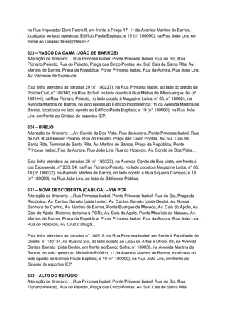 na   Rua   Imperador   Dom   Pedro   II,   em   frente   à   Praça   17;   11   da   Avenida   Martins   de   Barros, 
localizada   no   lado   oposto   ao   Edifício   Paula   Baptista;   e   19   (n°   180090),   na   Rua   João   Lira,   em 
frente   ao   Ginásio   de   esportes   IEP. 
 
623   –   VASCO   DA   GAMA   (JOÃO   DE   BARROS) 
Alteração   de   itinerário:   ...Rua   Princesa   Isabel,   Ponte   Princesa   Isabel,   Rua   do   Sol,   Rua 
Floriano   Peixoto,   Rua   do   Peixoto,   Praça   das   Cinco   Pontas,   Av.   Sul,   Cais   de   Santa   Rita,   Av. 
Martins   de   Barros,   Praça   da   República,   Ponte   Princesa   Isabel,   Rua   da   Aurora,   Rua   João   Lira, 
Av.   Visconde   de   Suassuna... 
 
Esta   linha   atenderá   às   paradas   29   (n°   180227),   na   Rua   Princesa   Isabel,   ao   lado   do   prédio   da 
Polícia   Civil;   n°   180140,   na   Rua   do   Sol,   no   lado   oposto   à   Rua   Matias   de   Albuquerque;   04   (nº 
180144),   na   Rua   Floriano   Peixoto,   no   lado   oposto   à   Magazine   Luíza,   n°   85;   n°   180024,   na 
Avenida   Martins   de   Barros,   no   lado   oposto   ao   Edifício   Inconfidência;   11   da   Avenida   Martins   de 
Barros,   localizada   no   lado   oposto   ao   Edifício   Paula   Baptista;   e   19   (n°   180090),   na   Rua   João 
Lira,   em   frente   ao   Ginásio   de   esportes   IEP. 
 
624   –   BREJO 
Alteração   de   itinerário:   ...Av.   Conde   da   Boa   Vista,   Rua   da   Aurora,   Ponte   Princesa   Isabel,   Rua 
do   Sol,   Rua   Floriano   Peixoto,   Rua   do   Peixoto,   Praça   das   Cinco   Pontas,   Av.   Sul,   Cais   de 
Santa   Rita,   Terminal   de   Santa   Rita,   Av.   Martins   de   Barros,   Praça   da   República,   Ponte 
Princesa   Isabel,   Rua   da   Aurora,   Rua   João   Lira,   Rua   do   Hospício,   Av.   Conde   da   Boa   Vista... 
 
Esta   linha   atenderá   às   paradas   28   (n°   180323),   na   Avenida   Conde   da   Boa   Vista,   em   frente   à 
loja   Esposende,   n°   233;   04,   na   Rua   Floriano   Peixoto,   no   lado   oposto   à   Magazine   Luíza,   n°   85; 
10   (nº   180032),   na   Avenida   Martins   de   Barros,   no   lado   oposto   à   Rua   Siqueira   Campos;   e   18 
(n°   180089),   na   Rua   João   Lira,   ao   lado   da   Biblioteca   Pública. 
 
631   –   NOVA   DESCOBERTA   (CABUGÁ)   –   VIA   PCR 
Alteração   de   itinerário:   ...Rua   Princesa   Isabel,   Ponte   Princesa   Isabel,   Rua   do   Sol,   Praça   da 
República,   Av.   Dantas   Barreto   (pista   Leste),   Av.   Dantas   Barreto   (pista   Oeste),   Av.   Nossa 
Senhora   do   Carmo,   Av.   Martins   de   Barros,   Ponte   Buarque   de   Macedo,   Av.   Cais   do   Apolo,   Av. 
Cais   do   Apolo   (Retorno   defronte   à   PCR),   Av.   Cais   do   Apolo,   Ponte   Maurício   de   Nassau,   Av. 
Martins   de   Barros,   Praça   da   República,   Ponte   Princesa   Isabel,   Rua   da   Aurora,   Rua   João   Lira, 
Rua   do   Hospício,   Av.   Cruz   Cabugá... 
 
Esta   linha   atenderá   às   paradas   n°   180518,   na   Rua   Princesa   Isabel,   em   frente   à   Faculdade   de 
Direito;   n°   180134,   na   Rua   do   Sol,   do   lado   oposto   ao   Liceu   de   Artes   e   Ofício;   02,   na   Avenida 
Dantas   Barreto   (pista   Oeste),   em   frente   ao   Banco   Safra;   n°   180030,   na   Avenida   Martins   de 
Barros,   no   lado   oposto   ao   Ministério   Público;   11   da   Avenida   Martins   de   Barros,   localizada   no 
lado   oposto   ao   Edifício   Paula   Baptista;   e   19   (n°   180090),   na   Rua   João   Lira,   em   frente   ao 
Ginásio   de   esportes   IEP. 
 
632   –   ALTO   DO   REFÚGIO 
Alteração   de   itinerário:   ...Rua   Princesa   Isabel,   Ponte   Princesa   Isabel,   Rua   do   Sol,   Rua 
Floriano   Peixoto,   Rua   do   Peixoto,   Praça   das   Cinco   Pontas,   Av.   Sul,   Cais   de   Santa   Rita, 
 