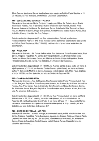 11   da   Avenida   Martins   de   Barros,   localizada   no   lado   oposto   ao   Edifício   Paula   Baptista;   e   19 
(n°   180090),   na   Rua   João   Lira,   em   frente   ao   Ginásio   de   Esportes   IEP. 
 
717   –   JOSÉ   AMARINO   DOS   REIS   –   VIA   PCR 
Alteração   de   itinerário:   Av.   Norte,   Ponte   do   Limoeiro,   Av.   Militar,   Av.   Cais   do   Apolo,   Ponte 
Maurício   de   Nassau,   Rua   1°   de   Março,   Rua   do   Imperador   Dom   Pedro   II,   Rua   da   Praia, 
Travessa   do   Arsenal   de   Guerra,   Av.   Martins   de   Barros,   Cais   Santa   Rita,   Terminal   de   Santa 
Rita,   Av.   Martins   de   Barros,   Praça   da   República,   Ponte   Princesa   Isabel,   Rua   da   Aurora,   Rua 
João   Lira,   Rua   do   Hospício,   Av.   Cruz   Cabugá... 
 
Esta   linha   atenderá   às   paradas   07,   na   Rua   Imperador   Dom   Pedro   II,   em   frente   ao 
Restaurante   Dom   Pedro,   n°   376;   11   da   Avenida   Martins   de   Barros,   localizada   no   lado   oposto 
ao   Edifício   Paula   Baptista;   e   19   (n°   180090),   na   Rua   João   Lira,   em   frente   ao   Ginásio   de 
esportes   IEP. 
 
721   –   ÁGUA   FRIA 
Alteração   de   itinerário:   ...Av.   Conde   da   Boa   Vista,   Rua   da   Aurora,   Ponte   Princesa   Isabel,   Rua 
do   Sol,   Praça   da   República,   Av.   Dantas   Barreto   (pista   Leste),   Av.   Dantas   Barreto   (pista 
Oeste),   Av.   Nossa   Senhora   do   Carmo,   Av.   Martins   de   Barros,   Praça   da   República,   Ponte 
Princesa   Isabel,   Rua   da   Aurora,   Rua   João   Lira,   Av.   Visconde   de   Suassuna... 
 
Esta   linha   atenderá   às   paradas   28   (n°   180323),   na   Avenida   Conde   da   Boa   Vista,   em   frente   à 
loja   Esposende,   n°   233;   02,   na   Avenida   Dantas   Barreto   (pista   Oeste),   em   frente   ao   Banco 
Safra;   11   da   Avenida   Martins   de   Barros,   localizada   no   lado   oposto   ao   Edifício   Paula   Baptista; 
e   20   (n°   180091),   na   Rua   João   Lira,   ao   lado   ao   Ginásio   de   Esportes   IEP. 
 
722   –   CAMPINA   DO   BARRETO 
Alteração   de   itinerário:   ...Rua   do   Hospício,   Rua   Princesa   Isabel,   Ponte   Princesa   Isabel,   Rua 
do   Sol,   Praça   da   República,   Ponte   Buarque   de   Macedo,   Av.   Cais   do   Apolo,   Ponte   Maurício   de 
Nassau,   Rua   1°   de   Março,   Rua   do   Imperador   Dom   Pedro   II,   Av.   Nossa   Senhora   do   Carmo, 
Av.   Martins   de   Barros,   Praça   da   República,   Ponte   Princesa   Isabel,   Rua   da   Aurora,   Rua   João 
Lira,   Av.   Visconde   de   Suassuna... 
 
Esta   linha   atenderá   às   paradas   30   (n°   180132),   na   Rua   Princesa   Isabel,   em   frente   ao   Maná 
Restaurante,   n°   99;   06   (n°   180449),   na   Praça   da   República,   ao   lado   da   Secretaria   da 
Fazenda;   08,   na   Rua   Imperador   Dom   Pedro   II,   em   frente   à   Praça   17;   11   da   Avenida   Martins 
de   Barros,   localizada   no   lado   oposto   ao   Edifício   Paula   Baptista;   e   20   (n°   180091),   na   Rua 
João   Lira,   ao   lado   do   Ginásio   de   Esportes   IEP. 
 
724   –   CHÃO   DE   ESTRELAS   –   VIA   PCR 
Alteração   de   itinerário:   …Rua   do   Príncipe,   Rua   Princesa   Isabel,   Ponte   Princesa   Isabel,   Rua 
do   Sol,   Praça   da   República,   Ponte   Buarque   de   Macedo,   Av.   Cais   do   Apolo,   Av.   Cais   do   Apolo 
(Retorno   em   frente   a   PCR),   Av.   Cais   do   Apolo,   Ponte   Maurício   de   Nassau,   Av.   Martins   de 
Barros,   Praça   da   República,   Ponte   Princesa   Isabel,   Rua   da   Aurora,   Rua   João   Lira,   Av. 
Visconde   de   Suassuna... 
 
 