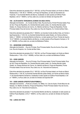 Esta   linha   atenderá   às   paradas   30   (n°   180132),   na   Rua   Princesa   Isabel,   em   frente   ao   Maná 
Restaurante,   n°   99;   06   (n°   180449),   na   Praça   da   República,   ao   lado   da   Secretaria   da 
Fazenda;   11   da   Avenida   Martins   de   Barros,   localizada   no   lado   oposto   ao   Edifício   Paula 
Baptista;   e   20   (n°   180091),   na   Rua   João   Lira,   ao   lado   do   Ginásio   de   Esportes   IEP. 
 
726   –   ALTO   SANTA   TEREZINHA   (CONDE   DA   BOA   VISTA) 
Alteração   de   itinerário:   ...Av.   Conde   da   Boa   Vista,   Rua   da   Aurora,   Ponte   Princesa   Isabel,   Rua 
do   Sol,   Praça   da   República,   Av.   Dantas   Barreto   (pista   Leste),   Av.   Dantas   Barreto   (pista 
Oeste),   Av.   Nossa   Senhora   do   Carmo,   Av.   Martins   de   Barros,   Praça   da   República,   Ponte 
Princesa   Isabel,   Rua   da   Aurora,   Rua   João   Lira,   Rua   do   Hospício,   Av.   Conde   da   Boa   Vista... 
 
Esta   linha   atenderá   às   paradas   28   (n°   180323),   na   Avenida   Conde   da   Boa   Vista,   em   frente   à 
loja   Esposende,   n°   233;   02,   na   Avenida   Dantas   Barreto   (pista   Oeste),   em   frente   ao   Banco 
Safra;   n°   180025,   na   Avenida   Martins   de   Barros,   no   lado   oposto   ao   Fórum   Tomás   de   Aquino; 
10   (nº   180032),   na   Avenida   Martins   de   Barros,   no   lado   oposto   à   Rua   Siqueira   Campos;   e   18 
(n°   180089),   na   Rua   João   Lira,   ao   lado   da   Biblioteca   Pública. 
 
731   –   BEBERIBE   (ESPINHEIRO) 
Alteração   de   itinerário:   ...Rua   do   Príncipe,   Rua   Princesa   Isabel,   Rua   da   Aurora,   Rua   João 
Lira,   Rua   do   Hospício,   Av.   Conde   da   Boa   Vista... 
 
Esta   linha   atenderá   às   paradas   30   (n°   180132),   na   Rua   Princesa   Isabel,   em   frente   ao   Maná 
Restaurante,   n°   99;   e   18   (n°   180089),   na   Rua   João   Lira,   ao   lado   da   Biblioteca   Pública. 
 
741   –   DOIS   UNIDOS 
Alteração   de   itinerário:   …Rua   do   Príncipe,   Rua   Princesa   Isabel,   Ponte   Princesa   Isabel,   Rua 
do   Sol,   Praça   da   República,   Av.   Dantas   Barreto   (pista   Leste),   Av.   Dantas   Barreto   (pista 
Oeste),   Av.   Nossa   Senhora   do   Carmo,   Av.   Martins   de   Barros,   Praça   da   República,   Ponte 
Princesa   Isabel,   Rua   da   Aurora,   Rua   João   Lira,   Av.   Visconde   de   Suassuna... 
 
Esta   linha   atenderá   às   paradas   30   (n°   180132),   na   Rua   Princesa   Isabel,   em   frente   ao   Maná 
Restaurante,   n°   99;   02,   na   Avenida   Dantas   Barreto   (pista   Oeste),   em   frente   ao   Banco   Safra; 
11   da   Avenida   Martins   de   Barros,   localizada   no   lado   oposto   ao   Edifício   Paula   Baptista;   e   20 
(n°   180091),   na   Rua   João   Lira,   ao   lado   do   Ginásio   de   Esportes   IEP. 
 
741   –   DOIS   UNIDOS   (PREFEITURA/POMBAL) 
Alteração   de   itinerário:   ...Ponte   do   Limoeiro,   Av.   Militar,   Av.   Cais   do   Apolo,   Ponte   Maurício   de 
Nassau,   Av.   Martins   de   Barros,   Praça   da   República,   Ponte   Princesa   Isabel,   Rua   da   Aurora, 
Rua   João   Lira,   Av.   Visconde   de   Suassuna... 
 
Esta   linha   atenderá   às   paradas   11   da   Avenida   Martins   de   Barros,   localizada   no   lado   oposto   ao 
Edifício   Paula   Baptista;   e   20   (n°   180091),   na   Rua   João   Lira,   ao   lado   do   Ginásio   de   Esportes 
IEP. 
 
742   –   LINHA   DO   TIRO 
 