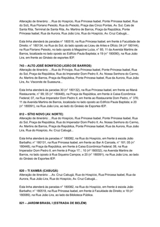 Alteração   de   itinerário:   ...Rua   do   Hospício,   Rua   Princesa   Isabel,   Ponte   Princesa   Isabel,   Rua 
do   Sol),   Rua   Floriano   Peixoto,   Rua   do   Peixoto,   Praça   das   Cinco   Pontas,   Av.   Sul,   Cais   de 
Santa   Rita,   Terminal   de   Santa   Rita,   Av.   Martins   de   Barros,   Praça   da   República,   Ponte 
Princesa   Isabel,   Rua   da   Aurora,   Rua   João   Lira,   Rua   do   Hospício,   Av.   Cruz   Cabugá... 
 
Esta   linha   atenderá   às   paradas   n°   180518,   na   Rua   Princesa   Isabel,   em   frente   à   Faculdade   de 
Direito;   n°   180134,   na   Rua   do   Sol,   do   lado   oposto   ao   Liceu   de   Artes   e   Ofício;   04   (nº   180144), 
na   Rua   Floriano   Peixoto,   no   lado   oposto   à   Magazine   Luíza,   n°   85;   11   da   Avenida   Martins   de 
Barros,   localizada   no   lado   oposto   ao   Edifício   Paula   Baptista;   e   19   (n°   180090),   na   Rua   João 
Lira,   em   frente   ao   Ginásio   de   esportes   IEP. 
 
743   –   ALTO   JOSÉ   BONIFÁCIO   (JOÃO   DE   BARROS) 
Alteração   de   itinerário:   ...Rua   do   Príncipe,   Rua   Princesa   Isabel,   Ponte   Princesa   Isabel,   Rua 
do   Sol,   Praça   da   República,   Rua   do   Imperador   Dom   Pedro   II,   Av.   Nossa   Senhora   do   Carmo, 
Av.   Martins   de   Barros,   Praça   da   República,   Ponte   Princesa   Isabel,   Rua   da   Aurora,   Rua   João 
Lira,   Av.   Visconde   de   Suassuna... 
 
Esta   linha   atenderá   às   paradas   30   (n°   180132),   na   Rua   Princesa   Isabel,   em   frente   ao   Maná 
Restaurante,   n°   99;   05   (n°   180448),   na   Praça   da   República,   em   frente   à   Caixa   Econômica 
Federal;   07,   na   Rua   Imperador   Dom   Pedro   II,   em   frente   ao   Restaurante   Dom   Pedro,   n°   376; 
11   da   Avenida   Martins   de   Barros,   localizada   no   lado   oposto   ao   Edifício   Paula   Baptista;   e   20 
(n°   180091),   na   Rua   João   Lira,   ao   lado   do   Ginásio   de   Esportes   IEP. 
 
812   –   SÍTIO   NOVO   (AV.   NORTE) 
Alteração   de   itinerário:   ...Rua   do   Hospício,   Rua   Princesa   Isabel,   Ponte   Princesa   Isabel,   Rua 
do   Sol,   Praça   da   República,   Rua   do   Imperador   Dom   Pedro   II,   Av.   Nossa   Senhora   do   Carmo, 
Av.   Martins   de   Barros,   Praça   da   República,   Ponte   Princesa   Isabel,   Rua   da   Aurora,   Rua   João 
Lira,   Rua   do   Hospício,   Av.   Cruz   Cabugá... 
 
Esta   linha   atenderá   às   paradas   n°   180082,   na   Rua   do   Hospício,   em   frente   à   escola   João 
Barbalho;   n°   180131,   na   Rua   Princesa   Isabel,   em   frente   ao   Bar   A   Cancela,   n°   181;   05   (n° 
180448),   na   Praça   da   República,   em   frente   à   Caixa   Econômica   Federal;   08,   na   Rua 
Imperador   Dom   Pedro   II,   em   frente   à   Praça   17;   ;   10   (nº   180032),   na   Avenida   Martins   de 
Barros,   no   lado   oposto   à   Rua   Siqueira   Campos;   e   20   (n°   180091),   na   Rua   João   Lira,   ao   lado 
do   Ginásio   de   Esportes   IEP. 
 
 
820   –   TI   XAMBÁ   (CABUGÁ) 
Alteração   de   itinerário:   ...Av.   Cruz   Cabugá,   Rua   do   Hospício,   Rua   Princesa   Isabel,   Rua   da 
Aurora,   Rua   João   Lira,   Rua   do   Hospício,   Av.   Cruz   Cabugá... 
 
Esta   linha   atenderá   às   paradas   n°   180082,   na   Rua   do   Hospício,   em   frente   à   escola   João 
Barbalho;   n°   180518,   na   Rua   Princesa   Isabel,   em   frente   à   Faculdade   de   Direito;   e   18   (n° 
180089),   na   Rua   João   Lira,   ao   lado   da   Biblioteca   Pública. 
 
821   –   JARDIM   BRASIL   I   (ESTRADA   DE   BELÉM) 
 