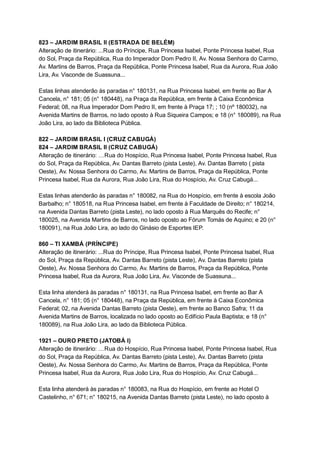 823   –   JARDIM   BRASIL   II   (ESTRADA   DE   BELÉM) 
Alteração   de   itinerário:   ...Rua   do   Príncipe,   Rua   Princesa   Isabel,   Ponte   Princesa   Isabel,   Rua 
do   Sol,   Praça   da   República,   Rua   do   Imperador   Dom   Pedro   II,   Av.   Nossa   Senhora   do   Carmo, 
Av.   Martins   de   Barros,   Praça   da   República,   Ponte   Princesa   Isabel,   Rua   da   Aurora,   Rua   João 
Lira,   Av.   Visconde   de   Suassuna... 
 
Estas   linhas   atenderão   às   paradas   n°   180131,   na   Rua   Princesa   Isabel,   em   frente   ao   Bar   A 
Cancela,   n°   181;   05   (n°   180448),   na   Praça   da   República,   em   frente   à   Caixa   Econômica 
Federal;   08,   na   Rua   Imperador   Dom   Pedro   II,   em   frente   à   Praça   17;   ;   10   (nº   180032),   na 
Avenida   Martins   de   Barros,   no   lado   oposto   à   Rua   Siqueira   Campos;   e   18   (n°   180089),   na   Rua 
João   Lira,   ao   lado   da   Biblioteca   Pública. 
 
822   –   JARDIM   BRASIL   I   (CRUZ   CABUGÁ) 
824   –   JARDIM   BRASIL   II   (CRUZ   CABUGÁ) 
Alteração   de   itinerário:   …Rua   do   Hospício,   Rua   Princesa   Isabel,   Ponte   Princesa   Isabel,   Rua 
do   Sol,   Praça   da   República,   Av.   Dantas   Barreto   (pista   Leste),   Av.   Dantas   Barreto   (   pista 
Oeste),   Av.   Nossa   Senhora   do   Carmo,   Av.   Martins   de   Barros,   Praça   da   República,   Ponte 
Princesa   Isabel,   Rua   da   Aurora,   Rua   João   Lira,   Rua   do   Hospício,   Av.   Cruz   Cabugá... 
 
Estas   linhas   atenderão   às   paradas   n°   180082,   na   Rua   do   Hospício,   em   frente   à   escola   João 
Barbalho;   n°   180518,   na   Rua   Princesa   Isabel,   em   frente   à   Faculdade   de   Direito;   n°   180214, 
na   Avenida   Dantas   Barreto   (pista   Leste),   no   lado   oposto   à   Rua   Marquês   do   Recife;   n° 
180025,   na   Avenida   Martins   de   Barros,   no   lado   oposto   ao   Fórum   Tomás   de   Aquino;   e   20   (n° 
180091),   na   Rua   João   Lira,   ao   lado   do   Ginásio   de   Esportes   IEP. 
 
860   –   TI   XAMBÁ   (PRÍNCIPE) 
Alteração   de   itinerário:   ...Rua   do   Príncipe,   Rua   Princesa   Isabel,   Ponte   Princesa   Isabel,   Rua 
do   Sol,   Praça   da   República,   Av.   Dantas   Barreto   (pista   Leste),   Av.   Dantas   Barreto   (pista 
Oeste),   Av.   Nossa   Senhora   do   Carmo,   Av.   Martins   de   Barros,   Praça   da   República,   Ponte 
Princesa   Isabel,   Rua   da   Aurora,   Rua   João   Lira,   Av.   Visconde   de   Suassuna... 
 
Esta   linha   atenderá   às   paradas   n°   180131,   na   Rua   Princesa   Isabel,   em   frente   ao   Bar   A 
Cancela,   n°   181;   05   (n°   180448),   na   Praça   da   República,   em   frente   à   Caixa   Econômica 
Federal;   02,   na   Avenida   Dantas   Barreto   (pista   Oeste),   em   frente   ao   Banco   Safra;   11   da 
Avenida   Martins   de   Barros,   localizada   no   lado   oposto   ao   Edifício   Paula   Baptista;   e   18   (n° 
180089),   na   Rua   João   Lira,   ao   lado   da   Biblioteca   Pública. 
 
1921   –   OURO   PRETO   (JATOBÁ   I) 
Alteração   de   itinerário:   …Rua   do   Hospício,   Rua   Princesa   Isabel,   Ponte   Princesa   Isabel,   Rua 
do   Sol,   Praça   da   República,   Av.   Dantas   Barreto   (pista   Leste),   Av.   Dantas   Barreto   (pista 
Oeste),   Av.   Nossa   Senhora   do   Carmo,   Av.   Martins   de   Barros,   Praça   da   República,   Ponte 
Princesa   Isabel,   Rua   da   Aurora,   Rua   João   Lira,   Rua   do   Hospício,   Av.   Cruz   Cabugá... 
 
Esta   linha   atenderá   às   paradas   n°   180083,   na   Rua   do   Hospício,   em   frente   ao   Hotel   O 
Castelinho,   n°   671;   n°   180215,   na   Avenida   Dantas   Barreto   (pista   Leste),   no   lado   oposto   à 
 