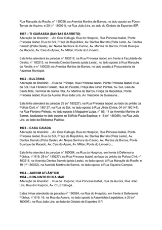 Rua   Marquês   do   Recife;   n°   180026,   na   Avenida   Martins   de   Barros,   no   lado   oposto   ao   Fórum 
Tomás   de   Aquino;   e   20   (n°   180091),   na   Rua   João   Lira,   ao   lado   do   Ginásio   de   Esportes   IEP. 
 
1967   –   TI   IGARASSU   (DANTAS   BARRETO) 
Alteração   de   itinerário:   ...Av.   Cruz   Cabugá,   Rua   do   Hospício,   Rua   Princesa   Isabel,   Ponte 
Princesa   Isabel,   Rua   do   Sol,   Praça   da   República,   Av.   Dantas   Barreto   (Pista   Leste,   Av.   Dantas 
Barreto   (Pista   Oeste),   Av.   Nossa   Senhora   do   Carmo,   Av.   Martins   de   Barros,   Ponte   Buarque 
de   Macedo,   Av.   Cais   do   Apolo,   Av.   Militar,   Ponte   do   Limoeiro... 
 
Esta   linha   atenderá   às   paradas   n°   180518,   na   Rua   Princesa   Isabel,   em   frente   à   Faculdade   de 
Direito;   n°   180215,   na   Avenida   Dantas   Barreto   (pista   Leste),   no   lado   oposto   à   Rua   Marquês 
do   Recife;   e   n°   180029,   na   Avenida   Martins   de   Barros,   no   lado   oposto   à   Procuradoria   da 
Fazenda   Municipal. 
 
1972   –   BULTRINS 
Alteração   de   itinerário:   ...Rua   do   Príncipe,   Rua   Princesa   Isabel,   Ponte   Princesa   Isabel,   Rua 
do   Sol,   Rua   Floriano   Peixoto,   Rua   do   Peixoto,   Praça   das   Cinco   Pontas,   Av.   Sul,   Cais   de 
Santa   Rita,   Terminal   de   Santa   Rita,   Av.   Martins   de   Barros,   Praça   da   República,   Ponte 
Princesa   Isabel,   Rua   da   Aurora,   Rua   João   Lira,   Av.   Visconde   de   Suassuna... 
 
Esta   linha   atenderá   às   paradas   29   (n°   180227),   na   Rua   Princesa   Isabel,   ao   lado   do   prédio   da 
Polícia   Civil;   n°   180137,   na   Rua   do   Sol,   no   lado   oposto   à   Rua   Ulhôa   Cintra;   04   (nº   180144), 
na   Rua   Floriano   Peixoto,   no   lado   oposto   à   Magazine   Luíza,   n°   85;   11   da   Avenida   Martins   de 
Barros,   localizada   no   lado   oposto   ao   Edifício   Paula   Baptista;   e   18   (n°   180089),   na   Rua   João 
Lira,   ao   lado   da   Biblioteca   Pública. 
 
1973   –   CASA   CAIADA 
Alteração   de   itinerário:   ...Av.   Cruz   Cabugá,   Rua   do   Hospício,   Rua   Princesa   Isabel,   Ponte 
Princesa   Isabel,   Rua   do   Sol,   Praça   da   República,   Av.   Dantas   Barreto   (Pista   Leste),   Av. 
Dantas   Barreto   (Pista   Oeste),   Av.   Nossa   Senhora   do   Carmo,   Av.   Martins   de   Barros,   Ponte 
Buarque   de   Macedo,   Av.   Cais   do   Apolo,   Av.   Militar,   Ponte   do   Limoeiro... 
 
Esta   linha   atenderá   às   paradas   n°   180084,   na   Rua   do   Hospício,   em   frente   à   Defensoria 
Pública,   n°   619;   29   (n°   180227),   na   Rua   Princesa   Isabel,   ao   lado   do   prédio   da   Polícia   Civil;   n° 
180214,   na   Avenida   Dantas   Barreto   (pista   Leste),   no   lado   oposto   à   Rua   Marquês   do   Recife;   e 
10   (nº   180032),   na   Avenida   Martins   de   Barros,   no   lado   oposto   à   Rua   Siqueira   Campos. 
 
1974   –   JARDIM   ATLÂNTICO 
1994   –   CONJUNTO   BEIRA   MAR 
Alteração   de   itinerário:   ...Rua   do   Hospício,   Rua   Princesa   Isabel,   Rua   da   Aurora,   Rua   João 
Lira,   Rua   do   Hospício,   Av.   Cruz   Cabugá... 
 
Estas   linhas   atenderão   às   paradas   n°   180084,   na   Rua   do   Hospício,   em   frente   à   Defensoria 
Pública,   n°   619;   16,   na   Rua   da   Aurora,   no   lado   oposto   à   Assembleia   Legislativa;   e   20   (n° 
180091),   na   Rua   João   Lira,   ao   lado   do   Ginásio   de   Esportes   IEP. 
 
 