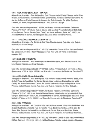 1994   –   CONJUNTO   BEIRA   MAR   –   VIA   PCR 
Alteração   de   itinerário:   ...Rua   do   Hospício,   Rua   Princesa   Isabel,   Ponte   Princesa   Isabel,   Rua 
do   Sol,   Av.   Guararapes,   Av.   Dantas   Barreto   (pista   Oeste),   Av.   Nossa   Senhora   do   Carmo,   Av. 
Martins   de   Barros,   Ponte   Buarque   de   Macedo,   Av.   Cais   do   Apolo,   Av.   Militar,   Ponte   do 
Limoeiro,   Av.   Norte,   Praça   General   Abreu   e   Lima,   Av.   Cruz   Cabugá... 
 
Esta   linha   atenderá   às   paradas   n°   180084,   na   Rua   do   Hospício,   em   frente   à   Defensoria 
Pública,   n°   619;   n°   180138,   na   Rua   do   Sol,   no   lado   oposto   à   Procuradoria   Geral   do   Estado; 
02,   na   Avenida   Dantas   Barreto   (pista   Oeste),   em   frente   ao   Banco   Safra;   e   n°   180031,   na 
Avenida   Martins   de   Barros,   no   lado   oposto   ao   Anexo   01   do   Ministério   Público. 
 
1977   –   TI   PELÓPIDAS   (CONDE   DA   BOA   VISTA) 
Alteração   de   itinerário:   ...Av.   Conde   da   Boa   Vista,   Rua   da   Aurora,   Rua   João   Lira,   Rua   do 
Hospício,   Av.   Cruz   Cabugá... 
 
Esta   linha   atenderá   às   paradas   28   (n°   180323),   na   Avenida   Conde   da   Boa   Vista,   em   frente   à 
loja   Esposende,   n°   233;   e   19   (n°   180090),   na   Rua   João   Lira,   em   frente   ao   Ginásio   de 
esportes   IEP. 
 
1987­   RIO   DOCE   (PRÍNCIPE) 
Alteração   de   itinerário:   ...Rua   do   Príncipe,   Rua   Princesa   Isabel,   Rua   da   Aurora,   Rua   João 
Lira,   Rua   do   Hospício,   Av.   Cruz   Cabugá... 
 
Esta   linha   atenderá   às   paradas   30   (n°   180132),   na   Rua   Princesa   Isabel,   em   frente   ao   Maná 
Restaurante,   n°   99;   e   20   (n°   180091),   na   Rua   João   Lira,   ao   lado   do   Ginásio   de   Esportes   IEP. 
 
1993   –   CONJUNTO   PRAIA   DO   JANGA 
Alteração   de   itinerário:   ...Rua   do   Hospício,   Rua   Princesa   Isabel,   Ponte   Princesa   Isabel,   Rua 
do   Sol,   Praça   da   República,   Av.   Dantas   Barreto   (pista   Leste),   Av.   Dantas   Barreto   (pista 
Oeste),   Av.   Nossa   Senhora   do   Carmo,   Av.   Martins   de   Barros,   Praça   da   República,   Ponte 
Princesa   Isabel,   Rua   da   Aurora,   Rua   João   Lira,   Rua   do   Hospício,   Av.   Cruz   Cabugá... 
 
Esta   linha   atenderá   às   paradas   n°   180084,   na   Rua   do   Hospício,   em   frente   à   Defensoria 
Pública,   n°   619;   n°   180214,   na   Avenida   Dantas   Barreto   (pista   Leste),   no   lado   oposto   à   Rua 
Marquês   do   Recife;   n°   180031,   na   Avenida   Martins   de   Barros,   no   lado   oposto   ao   Anexo   01   do 
Ministério   Público;   e   20   (n°   180091),   na   Rua   João   Lira,   ao   lado   do   Ginásio   de   Esportes   IEP. 
 
2432   –   CDU   (VÁRZEA) 
Alteração   de   itinerário:   ...Av.   Conde   da   Boa   Vista,   Rua   da   Aurora,   Ponte   Princesa   Isabel,   Rua 
do   Sol,   Rua   Floriano   Peixoto,   Rua   do   Peixoto,   Praça   das   Cinco   Pontas,   Av.   Sul,   Cais   de 
Santa   Rita,   Terminal   de   Santa   Rita,   Av.   Martins   de   Barros,   Praça   da   República,   Ponte 
Princesa   Isabel,   Rua   da   Aurora,   Rua   João   Lira,   Rua   do   Hospício,   Av.   Conde   da   Boa   Vista... 
 
Esta   linha   atenderá   às   paradas   26   (n°   180325),   na   Avenida   Conde   da   Boa   Vista,   em   frente   ao 
Edifício   Tabira,   n°   121;   04   (nº   180144),   na   Rua   Floriano   Peixoto,   no   lado   oposto   à   Magazine 
 