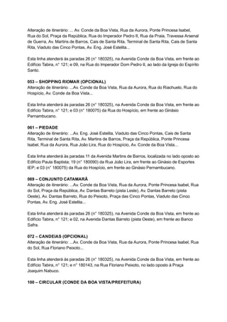 Alteração   de   itinerário:   ...   Av.   Conde   da   Boa   Vista,   Rua   da   Aurora,   Ponte   Princesa   Isabel, 
Rua   do   Sol,   Praça   da   República,   Rua   do   Imperador   Pedro   II,   Rua   da   Praia,   Travessa   Arsenal 
de   Guerra,   Av.   Martins   de   Barros,   Cais   de   Santa   Rita,   Terminal   de   Santa   Rita,   Cais   de   Santa 
Rita,   Viaduto   das   Cinco   Pontas,   Av.   Eng.   José   Estelita... 
 
Esta   linha   atenderá   às   paradas   26   (n°   180325),   na   Avenida   Conde   da   Boa   Vista,   em   frente   ao 
Edifício   Tabira,   n°   121;   e   09,   na   Rua   do   Imperador   Dom   Pedro   II,   ao   lado   da   Igreja   do   Espírito 
Santo. 
 
053   –   SHOPPING   RIOMAR   (OPCIONAL) 
Alteração   de   itinerário:   ...Av.   Conde   da   Boa   Vista,   Rua   da   Aurora,   Rua   do   Riachuelo,   Rua   do 
Hospício,   Av.   Conde   da   Boa   Vista... 
 
Esta   linha   atenderá   às   paradas   26   (n°   180325),   na   Avenida   Conde   da   Boa   Vista,   em   frente   ao 
Edifício   Tabira,   n°   121;   e   03   (n°   180075)   da   Rua   do   Hospício,   em   frente   ao   Ginásio 
Pernambucano. 
 
061   –   PIEDADE 
Alteração   de   itinerário:   ...Av.   Eng.   José   Estelita,   Viaduto   das   Cinco   Pontas,   Cais   de   Santa 
Rita,   Terminal   de   Santa   Rita,   Av.   Martins   de   Barros,   Praça   da   República,   Ponte   Princesa 
Isabel,   Rua   da   Aurora,   Rua   João   Lira,   Rua   do   Hospício,   Av.   Conde   da   Boa   Vista... 
 
Esta   linha   atenderá   às   paradas   11   da   Avenida   Martins   de   Barros,   localizada   no   lado   oposto   ao 
Edifício   Paula   Baptista;   19   (n°   180090)   da   Rua   João   Lira,   em   frente   ao   Ginásio   de   Esportes 
IEP;   e   03   (n°   180075)   da   Rua   do   Hospício,   em   frente   ao   Ginásio   Pernambucano. 
 
069   –   CONJUNTO   CATAMARÃ 
Alteração   de   itinerário:   ...Av.   Conde   da   Boa   Vista,   Rua   da   Aurora,   Ponte   Princesa   Isabel,   Rua 
do   Sol,   Praça   da   República,   Av.   Dantas   Barreto   (pista   Leste),   Av.   Dantas   Barreto   (pista 
Oeste),   Av.   Dantas   Barreto,   Rua   do   Peixoto,   Praça   das   Cinco   Pontas,   Viaduto   das   Cinco 
Pontas,   Av.   Eng.   José   Estelita... 
 
Esta   linha   atenderá   às   paradas   26   (n°   180325),   na   Avenida   Conde   da   Boa   Vista,   em   frente   ao 
Edifício   Tabira,   n°   121;   e   02,   na   Avenida   Dantas   Barreto   (pista   Oeste),   em   frente   ao   Banco 
Safra. 
 
072   –   CANDEIAS   (OPCIONAL) 
Alteração   de   itinerário:   ...Av.   Conde   da   Boa   Vista,   Rua   da   Aurora,   Ponte   Princesa   Isabel,   Rua 
do   Sol,   Rua   Floriano   Peixoto... 
 
Esta   linha   atenderá   às   paradas   26   (n°   180325),   na   Avenida   Conde   da   Boa   Vista,   em   frente   ao 
Edifício   Tabira,   n°   121;   e   n°   180143,   na   Rua   Floriano   Peixoto,   no   lado   oposto   à   Praça 
Joaquim   Nabuco. 
 
100   –   CIRCULAR   (CONDE   DA   BOA   VISTA/PREFEITURA) 
 