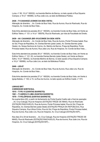 Luíza,   n°   85;   10   (nº   180032),   na   Avenida   Martins   de   Barros,   no   lado   oposto   à   Rua   Siqueira 
Campos;   e   18   (n°   180089),   na   Rua   João   Lira,   ao   lado   da   Biblioteca   Pública. 
 
2438   –   TI   CAXANGÁ   (CONDE   DA   BOA   VISTA) 
Alteração   de   itinerário:   ...Av.   Conde   da   Boa   Vista,   Rua   da   Aurora,   Rua   do   Riachuelo,   Rua   do 
Hospício,   Av.   Conde   da   Boa   Vista... 
 
Esta   linha   atenderá   às   paradas   26   (n°   180325),   na   Avenida   Conde   da   Boa   Vista,   em   frente   ao 
Edifício   Tabira,   n°   121;   e   14   (n°   180078),   Rua   do   Riachuelo,   por   trás   da   Faculdade   de   Direito. 
 
2439   –   AV.   CAXANGÁ   (BR­101)/CONDE   DA   BOA   VISTA 
Alteração   de   itinerário:   ...Av.   Conde   da   Boa   Vista,   Rua   da   Aurora,   Ponte   Princesa   Isabel,   Rua 
do   Sol,   Praça   da   República,   Av.   Dantas   Barreto   (pista   Leste),   Av.   Dantas   Barreto   (pista 
Oeste),   Av.   Nossa   Senhora   do   Carmo,   Av.   Martins   de   Barros,   Praça   da   República,   Ponte 
Princesa   Isabel,   Rua   da   Aurora,   Rua   João   Lira,   Rua   do   Hospício,   Av.   Conde   da   Boa   Vista....  
 
Esta   linha   atenderá   às   paradas   26   (n°   180325),   na   Avenida   Conde   da   Boa   Vista,   em   frente   ao 
Edifício   Tabira,   n°   121;   02,   na   Avenida   Dantas   Barreto   (pista   Oeste),   em   frente   ao   Banco 
Safra;   10   (nº   180032),   na   Avenida   Martins   de   Barros,   no   lado   oposto   à   Rua   Siqueira   Campos; 
e   18   (n°   180089),   na   Rua   João   Lira,   ao   lado   da   Biblioteca   Pública. 
 
2446   –   UR­07 
Alteração   de   itinerário:   ...Av.   Conde   da   Boa   Vista,   Rua   da   Aurora,   Rua   João   Lira,   Rua   do 
Hospício,   Av.   Conde   da   Boa   Vista... 
 
Esta   linha   atenderá   às   paradas   27   (n°   180324),   na   Avenida   Conde   da   Boa   Vista,   em   frente   à 
Igreja   Batista,   n°   163;   e   15,   na   Rua   da   Aurora,   no   lado   oposto   ao   Edifício   Caeté,   n°   573. 
 
 
LINHAS   BRT 
CORREDOR   NORTE/SUL 
1915   –   TI   PE­15   (DANTAS   BARRETO) 
1961   –   TI   ABREU   E   LIMA   (DANTAS   BARRETO) 
1979   –   TI   PELÓPIDAS   (DANTAS   BARRETO) 
Na   quarta­feira   (22),   a   partir   do   fechamento   da   Ponte   Duarte   Coelho   até   o   final   da   operação: 
...Av.   Cruz   Cabugá,   Rua   do   Hospício   (ESTAÇÃO   TREZE   DE   MAIO),   Rua   do   Riachuelo 
(ESTAÇÃO   RIACHUELO),   Rua   da   Aurora,   Ponte   Princesa   Isabel,   Rua   do   Sol,   Praça   da 
República,   Av.   Dantas   Barreto   (pista   Oeste)   (ESTAÇÃO   PRAÇA   DA   REPÚBLICA),   Rua 
Siqueira   Campos,   Rua   Ulhoa   Cintra,   Rua   do   Sol,   Praça   da   República,   Ponte   Princesa   Isabel, 
Rua   da   Aurora,   Rua   João   Lira,   Rua   do   Hospício,   Av.   Cruz   Cabugá   (ESTAÇÃO   IEP)... 
 
Nos   dias   23   e   24   de   fevereiro:   ...Av.   Cruz   Cabugá,   Rua   do   Hospício   (ESTAÇÃO   TREZE   DE 
MAIO),   Rua   do   Riachuelo   (ESTAÇÃO   RIACHUELO),   Rua   da   Aurora,   Rua   João   Lira,   Rua   do 
Hospício,   Av.   Cruz   Cabugá   (ESTAÇÃO   IEP)... 
 
 