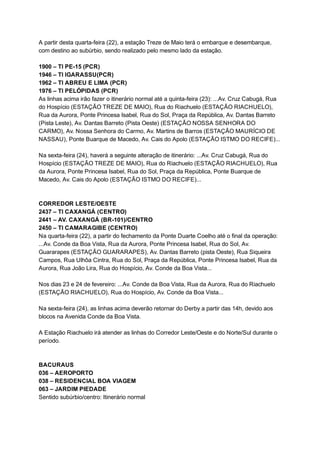 A   partir   desta   quarta­feira   (22),   a   estação   Treze   de   Maio   terá   o   embarque   e   desembarque, 
com   destino   ao   subúrbio,   sendo   realizado   pelo   mesmo   lado   da   estação.  
 
1900   –   TI   PE­15   (PCR) 
1946   –   TI   IGARASSU(PCR) 
1962   –   TI   ABREU   E   LIMA   (PCR) 
1976   –   TI   PELÓPIDAS   (PCR) 
As   linhas   acima   irão   fazer   o   itinerário   normal   até   a   quinta­feira   (23):   ...Av.   Cruz   Cabugá,   Rua 
do   Hospício   (ESTAÇÃO   TREZE   DE   MAIO),   Rua   do   Riachuelo   (ESTAÇÃO   RIACHUELO), 
Rua   da   Aurora,   Ponte   Princesa   Isabel,   Rua   do   Sol,   Praça   da   República,   Av.   Dantas   Barreto 
(Pista   Leste),   Av.   Dantas   Barreto   (Pista   Oeste)   (ESTAÇÃO   NOSSA   SENHORA   DO 
CARMO),   Av.   Nossa   Senhora   do   Carmo,   Av.   Martins   de   Barros   (ESTAÇÃO   MAURÍCIO   DE 
NASSAU),   Ponte   Buarque   de   Macedo,   Av.   Cais   do   Apolo   (ESTAÇÃO   ISTMO   DO   RECIFE)... 
 
Na   sexta­feira   (24),   haverá   a   seguinte   alteração   de   itinerário:   ...Av.   Cruz   Cabugá,   Rua   do 
Hospício   (ESTAÇÃO   TREZE   DE   MAIO),   Rua   do   Riachuelo   (ESTAÇÃO   RIACHUELO),   Rua 
da   Aurora,   Ponte   Princesa   Isabel,   Rua   do   Sol,   Praça   da   República,   Ponte   Buarque   de 
Macedo,   Av.   Cais   do   Apolo   (ESTAÇÃO   ISTMO   DO   RECIFE)... 
 
 
CORREDOR   LESTE/OESTE 
2437   –   TI   CAXANGÁ   (CENTRO) 
2441   –   AV.   CAXANGÁ   (BR­101)/CENTRO 
2450   –   TI   CAMARAGIBE   (CENTRO) 
Na   quarta­feira   (22),   a   partir   do   fechamento   da   Ponte   Duarte   Coelho   até   o   final   da   operação: 
...Av.   Conde   da   Boa   Vista,   Rua   da   Aurora,   Ponte   Princesa   Isabel,   Rua   do   Sol,   Av. 
Guararapes   (ESTAÇÃO   GUARARAPES),   Av.   Dantas   Barreto   (pista   Oeste),   Rua   Siqueira 
Campos,   Rua   Ulhôa   Cintra,   Rua   do   Sol,   Praça   da   República,   Ponte   Princesa   Isabel,   Rua   da 
Aurora,   Rua   João   Lira,   Rua   do   Hospício,   Av.   Conde   da   Boa   Vista... 
 
Nos   dias   23   e   24   de   fevereiro:   ...Av.   Conde   da   Boa   Vista,   Rua   da   Aurora,   Rua   do   Riachuelo 
(ESTAÇÃO   RIACHUELO),   Rua   do   Hospício,   Av.   Conde   da   Boa   Vista... 
 
Na   sexta­feira   (24),   as   linhas   acima   deverão   retornar   do   Derby   a   partir   das   14h,   devido   aos 
blocos   na   Avenida   Conde   da   Boa   Vista. 
 
A   Estação   Riachuelo   irá   atender   as   linhas   do   Corredor   Leste/Oeste   e   do   Norte/Sul   durante   o 
período. 
 
 
BACURAUS 
036   –   AEROPORTO 
038   –   RESIDENCIAL   BOA   VIAGEM 
063   –   JARDIM   PIEDADE 
Sentido   subúrbio/centro:   Itinerário   normal 
 