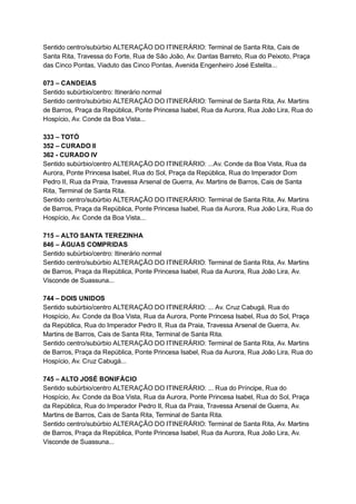 Sentido   centro/subúrbio   ALTERAÇÃO   DO   ITINERÁRIO:   Terminal   de   Santa   Rita,   Cais   de 
Santa   Rita,   Travessa   do   Forte,   Rua   de   São   João,   Av.   Dantas   Barreto,   Rua   do   Peixoto,   Praça 
das   Cinco   Pontas,   Viaduto   das   Cinco   Pontas,   Avenida   Engenheiro   José   Estelita... 
 
073   –   CANDEIAS 
Sentido   subúrbio/centro:   Itinerário   normal 
Sentido   centro/subúrbio   ALTERAÇÃO   DO   ITINERÁRIO:   Terminal   de   Santa   Rita,   Av.   Martins 
de   Barros,   Praça   da   República,   Ponte   Princesa   Isabel,   Rua   da   Aurora,   Rua   João   Lira,   Rua   do 
Hospício,   Av.   Conde   da   Boa   Vista... 
 
333   –   TOTÓ 
352   –   CURADO   II 
362   ­   CURADO   IV  
Sentido   subúrbio/centro   ALTERAÇÃO   DO   ITINERÁRIO:   ...Av.   Conde   da   Boa   Vista,   Rua   da 
Aurora,   Ponte   Princesa   Isabel,   Rua   do   Sol,   Praça   da   República,   Rua   do   Imperador   Dom 
Pedro   II,   Rua   da   Praia,   Travessa   Arsenal   de   Guerra,   Av.   Martins   de   Barros,   Cais   de   Santa 
Rita,   Terminal   de   Santa   Rita. 
Sentido   centro/subúrbio   ALTERAÇÃO   DO   ITINERÁRIO:   Terminal   de   Santa   Rita,   Av.   Martins 
de   Barros,   Praça   da   República,   Ponte   Princesa   Isabel,   Rua   da   Aurora,   Rua   João   Lira,   Rua   do 
Hospício,   Av.   Conde   da   Boa   Vista... 
 
715   –   ALTO   SANTA   TEREZINHA 
846   –   ÁGUAS   COMPRIDAS 
Sentido   subúrbio/centro:   Itinerário   normal 
Sentido   centro/subúrbio   ALTERAÇÃO   DO   ITINERÁRIO:   Terminal   de   Santa   Rita,   Av.   Martins 
de   Barros,   Praça   da   República,   Ponte   Princesa   Isabel,   Rua   da   Aurora,   Rua   João   Lira,   Av. 
Visconde   de   Suassuna... 
 
744   –   DOIS   UNIDOS 
Sentido   subúrbio/centro   ALTERAÇÃO   DO   ITINERÁRIO:   ...   Av.   Cruz   Cabugá,   Rua   do 
Hospício,   Av.   Conde   da   Boa   Vista,   Rua   da   Aurora,   Ponte   Princesa   Isabel,   Rua   do   Sol,   Praça 
da   República,   Rua   do   Imperador   Pedro   II,   Rua   da   Praia,   Travessa   Arsenal   de   Guerra,   Av. 
Martins   de   Barros,   Cais   de   Santa   Rita,   Terminal   de   Santa   Rita. 
Sentido   centro/subúrbio   ALTERAÇÃO   DO   ITINERÁRIO:   Terminal   de   Santa   Rita,   Av.   Martins 
de   Barros,   Praça   da   República,   Ponte   Princesa   Isabel,   Rua   da   Aurora,   Rua   João   Lira,   Rua   do 
Hospício,   Av.   Cruz   Cabugá... 
 
745   –   ALTO   JOSÉ   BONIFÁCIO 
Sentido   subúrbio/centro   ALTERAÇÃO   DO   ITINERÁRIO:   ...   Rua   do   Príncipe,   Rua   do 
Hospício,   Av.   Conde   da   Boa   Vista,   Rua   da   Aurora,   Ponte   Princesa   Isabel,   Rua   do   Sol,   Praça 
da   República,   Rua   do   Imperador   Pedro   II,   Rua   da   Praia,   Travessa   Arsenal   de   Guerra,   Av. 
Martins   de   Barros,   Cais   de   Santa   Rita,   Terminal   de   Santa   Rita. 
Sentido   centro/subúrbio   ALTERAÇÃO   DO   ITINERÁRIO:   Terminal   de   Santa   Rita,   Av.   Martins 
de   Barros,   Praça   da   República,   Ponte   Princesa   Isabel,   Rua   da   Aurora,   Rua   João   Lira,   Av. 
Visconde   de   Suassuna... 
 
 