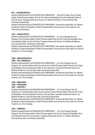 827   –   JARDIM   BRASIL 
Sentido   subúrbio/centro   ALTERAÇÃO   DO   ITINERÁRIO:   ...Rua   do   Príncipe,   Rua   Princesa 
Isabel,   Ponte   Princesa   Isabel,   Rua   do   Sol,   Praça   da   República,   Rua   do   Imperador   Pedro   II, 
Rua   da   Praia,   Travessa   Arsenal   de   Guerra,   Av.   Martins   de   Barros,   Cais   de   Santa   Rita, 
Terminal   de   Santa   Rita. 
Sentido   centro/subúrbio   ALTERAÇÃO   DO   ITINERÁRIO:   Terminal   de   Santa   Rita,   Av.   Martins 
de   Barros,   Praça   da   República,   Ponte   Princesa   Isabel,   Rua   da   Aurora,   Rua   João   Lira,   Av. 
Visconde   de   Suassuna... 
 
1927   –   OURO   PRETO  
Sentido   subúrbio/centro   ALTERAÇÃO   DO   ITINERÁRIO:   ...Av.   Cruz   Cabugá,   Rua   do 
Hospício,   Rua   Princesa   Isabel,   Ponte   Princesa   Isabel,   Rua   do   Sol,   Praça   da   República,   Rua 
do   Imperador   Pedro   II,   Rua   da   Praia,   Travessa   Arsenal   de   Guerra,   Av.   Martins   de   Barros, 
Cais   de   Santa   Rita,   Terminal   de   Santa   Rita. 
Sentido   centro/subúrbio   ALTERAÇÃO   DO   ITINERÁRIO:   Terminal   de   Santa   Rita,   Av.   Martins 
de   Barros,   Praça   da   República,   Ponte   Princesa   Isabel,   Rua   da   Aurora,   Rua   João   Lira,   Rua   do 
Hospício,   Av.   Cruz   Cabugá... 
 
 
1928   –   MARANGUAPE   II 
1995   –   PAU   AMARELO 
Sentido   subúrbio/centro   ALTERAÇÃO   DO   ITINERÁRIO:   ...Av.   Cruz   Cabugá,   Rua   do 
Hospício,   Av.   Conde   da   Boa   Vista,   Rua   da   Aurora,   Ponte   Princesa   Isabel,   Rua   do   Sol,   Praça 
da   República,   Rua   do   Imperador   Pedro   II,   Rua   da   Praia,   Travessa   Arsenal   de   Guerra,   Av. 
Martins   de   Barros,   Cais   de   Santa   Rita,   Terminal   de   Santa   Rita. 
Sentido   centro/subúrbio   ALTERAÇÃO   DO   ITINERÁRIO:   Terminal   de   Santa   Rita,   Av.   Martins 
de   Barros,   Praça   da   República,   Ponte   Princesa   Isabel,   Rua   da   Aurora,   Rua   João   Lira,   Rua   do 
Hospício,   Av.   Cruz   Cabugá... 
 
1936   –   MIRUEIRA  
1956   –   IGARASSU 
1957   –   CAETÉS   I 
Sentido   subúrbio/centro   ALTERAÇÃO   DO   ITINERÁRIO:   ...   Av.   Cruz   Cabugá,   Rua   do 
Hospício,   Av.   Conde   da   Boa   Vista,   Rua   da   Aurora,   Ponte   Princesa   Isabel,   Rua   do   Sol,   Praça 
da   República,   Rua   do   Imperador   Pedro   II,   Rua   da   Praia,   Travessa   Arsenal   de   Guerra,   Av. 
Martins   de   Barros,   Cais   de   Santa   Rita,   Terminal   de   Santa   Rita. 
Sentido   centro/subúrbio   ALTERAÇÃO   DO   ITINERÁRIO:   Terminal   de   Santa   Rita,   Av.   Martins 
de   Barros,   Praça   da   Republica,   Ponte   Princesa   Isabel,   Rua   da   Aurora,   Rua   João   Lira,   Rua   do 
Hospício,   Av,   Cruz   Cabugá...  
 
1975   –   AMPARO 
Sentido   subúrbio/centro   ALTERAÇÃO   DO   ITINERÁRIO:   ...   Av.   Cruz   Cabugá,   Rua   do 
Hospício,   Rua   Princesa   Isabel,   Ponte   Princesa   Isabel,   Rua   do   Sol,   Praça   da   República,   Rua 
do   Imperador   Pedro   II,   Rua   da   Praia,   Travessa   Arsenal   de   Guerra,   Av.   Martins   de   Barros, 
Cais   de   Santa   Rita,   Terminal   de   Santa   Rita. 
 