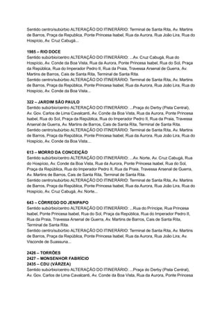 Sentido   centro/subúrbio   ALTERAÇÃO   DO   ITINERÁRIO:   Terminal   de   Santa   Rita,   Av.   Martins 
de   Barros,   Praça   da   Republica,   Ponte   Princesa   Isabel,   Rua   da   Aurora,   Rua   João   Lira,   Rua   do 
Hospício,   Av.   Cruz   Cabugá...  
 
1985   –   RIO   DOCE 
Sentido   subúrbio/centro   ALTERAÇÃO   DO   ITINERÁRIO:   ...Av.   Cruz   Cabugá,   Rua   do 
Hospício,   Av.   Conde   da   Boa   Vista,   Rua   da   Aurora,   Ponte   Princesa   Isabel,   Rua   do   Sol,   Praça 
da   República,   Rua   do   Imperador   Pedro   II,   Rua   da   Praia,   Travessa   Arsenal   de   Guerra,   Av. 
Martins   de   Barros,   Cais   de   Santa   Rita,   Terminal   de   Santa   Rita. 
Sentido   centro/subúrbio   ALTERAÇÃO   DO   ITINERÁRIO:   Terminal   de   Santa   Rita,   Av.   Martins 
de   Barros,   Praça   da   República,   Ponte   Princesa   Isabel,   Rua   da   Aurora,   Rua   João   Lira,   Rua   do 
Hospício,   Av.   Conde   da   Boa   Vista... 
 
322   –   JARDIM   SÃO   PAULO  
Sentido   subúrbio/centro   ALTERAÇÃO   DO   ITINERÁRIO:   ...Praça   do   Derby   (Pista   Central), 
Av.   Gov.   Carlos   de   Lima   Cavalcanti,   Av.   Conde   da   Boa   Vista,   Rua   da   Aurora,   Ponte   Princesa 
Isabel,   Rua   do   Sol,   Praça   da   República,   Rua   do   Imperador   Pedro   II,   Rua   da   Praia,   Travessa 
Arsenal   de   Guerra,   Av.   Martins   de   Barros,   Cais   de   Santa   Rita,   Terminal   de   Santa   Rita. 
Sentido   centro/subúrbio   ALTERAÇÃO   DO   ITINERÁRIO:   Terminal   de   Santa   Rita,   Av.   Martins 
de   Barros,   Praça   da   República,   Ponte   Princesa   Isabel,   Rua   da   Aurora,   Rua   João   Lira,   Rua   do 
Hospício,   Av.   Conde   da   Boa   Vista... 
 
613   –   MORRO   DA   CONCEIÇÃO 
Sentido   subúrbio/centro   ALTERAÇÃO   DO   ITINERÁRIO:   ...Av.   Norte,   Av.   Cruz   Cabugá,   Rua 
do   Hospício,   Av.   Conde   da   Boa   Vista,   Rua   da   Aurora,   Ponte   Princesa   Isabel,   Rua   do   Sol, 
Praça   da   República,   Rua   do   Imperador   Pedro   II,   Rua   da   Praia,   Travessa   Arsenal   de   Guerra, 
Av.   Martins   de   Barros,   Cais   de   Santa   Rita,   Terminal   de   Santa   Rita. 
Sentido   centro/subúrbio   ALTERAÇÃO   DO   ITINERÁRIO:   Terminal   de   Santa   Rita,   Av.   Martins 
de   Barros,   Praça   da   República,   Ponte   Princesa   Isabel,   Rua   da   Aurora,   Rua   João   Lira,   Rua   do 
Hospício,   Av.   Cruz   Cabugá,   Av.   Norte... 
 
643   –   CÓRREGO   DO   JENIPAPO 
Sentido   subúrbio/centro   ALTERAÇÃO   DO   ITINERÁRIO:   ...Rua   do   Príncipe,   Rua   Princesa 
Isabel,   Ponte   Princesa   Isabel,   Rua   do   Sol,   Praça   da   República,   Rua   do   Imperador   Pedro   II, 
Rua   da   Praia,   Travessa   Arsenal   de   Guerra,   Av.   Martins   de   Barros,   Cais   de   Santa   Rita, 
Terminal   de   Santa   Rita. 
Sentido   centro/subúrbio   ALTERAÇÃO   DO   ITINERÁRIO:   Terminal   de   Santa   Rita,   Av.   Martins 
de   Barros,   Praça   da   República,   Ponte   Princesa   Isabel,   Rua   da   Aurora,   Rua   João   Lira,   Av. 
Visconde   de   Suassuna... 
 
2426   –   TORRÕES 
2427   –   MONSENHOR   FABRÍCIO 
2435   –   CDU   (VÁRZEA) 
Sentido   subúrbio/centro   ALTERAÇÃO   DO   ITINERÁRIO:   ...Praça   do   Derby   (Pista   Central), 
Av.   Gov.   Carlos   de   Lima   Cavalcanti,   Av.   Conde   da   Boa   Vista,   Rua   da   Aurora,   Ponte   Princesa 
 