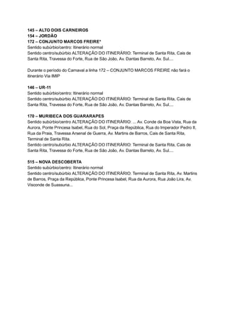 145   –   ALTO   DOIS   CARNEIROS  
154   –   JORDÃO 
172   –   CONJUNTO   MARCOS   FREIRE* 
Sentido   subúrbio/centro:   Itinerário   normal 
Sentido   centro/subúrbio   ALTERAÇÃO   DO   ITINERÁRIO:   Terminal   de   Santa   Rita,   Cais   de 
Santa   Rita,   Travessa   do   Forte,   Rua   de   São   João,   Av.   Dantas   Barreto,   Av.   Sul.... 
 
Durante   o   período   do   Carnaval   a   linha   172   –   CONJUNTO   MARCOS   FREIRE   não   fará   o 
itinerário   Via   IMIP 
 
146   –   UR­11 
Sentido   subúrbio/centro:   Itinerário   normal 
Sentido   centro/subúrbio   ALTERAÇÃO   DO   ITINERÁRIO:   Terminal   de   Santa   Rita,   Cais   de 
Santa   Rita,   Travessa   do   Forte,   Rua   de   São   João,   Av.   Dantas   Barreto,   Av.   Sul.... 
 
170   –   MURIBECA   DOS   GUARARAPES 
Sentido   subúrbio/centro   ALTERAÇÃO   DO   ITINERÁRIO:   ...   Av.   Conde   da   Boa   Vista,   Rua   da 
Aurora,   Ponte   Princesa   Isabel,   Rua   do   Sol,   Praça   da   República,   Rua   do   Imperador   Pedro   II, 
Rua   da   Praia,   Travessa   Arsenal   de   Guerra,   Av.   Martins   de   Barros,   Cais   de   Santa   Rita, 
Terminal   de   Santa   Rita. 
Sentido   centro/subúrbio   ALTERAÇÃO   DO   ITINERÁRIO:   Terminal   de   Santa   Rita,   Cais   de 
Santa   Rita,   Travessa   do   Forte,   Rua   de   São   João,   Av.   Dantas   Barreto,   Av.   Sul.... 
 
515   –   NOVA   DESCOBERTA 
Sentido   subúrbio/centro:   Itinerário   normal 
Sentido   centro/subúrbio   ALTERAÇÃO   DO   ITINERÁRIO:   Terminal   de   Santa   Rita,   Av.   Martins 
de   Barros,   Praça   da   República,   Ponte   Princesa   Isabel,   Rua   da   Aurora,   Rua   João   Lira,   Av. 
Visconde   de   Suassuna... 
 
 
 
 
 