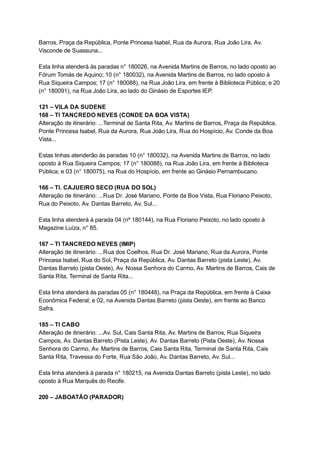 Barros,   Praça   da   República,   Ponte   Princesa   Isabel,   Rua   da   Aurora,   Rua   João   Lira,   Av. 
Visconde   de   Suassuna... 
 
Esta   linha   atenderá   às   paradas   n°   180026,   na   Avenida   Martins   de   Barros,   no   lado   oposto   ao 
Fórum   Tomás   de   Aquino;   10   (n°   180032),   na   Avenida   Martins   de   Barros,   no   lado   oposto   à 
Rua   Siqueira   Campos;   17   (n°   180088),   na   Rua   João   Lira,   em   frente   à   Biblioteca   Pública;   e   20 
(n°   180091),   na   Rua   João   Lira,   ao   lado   do   Ginásio   de   Esportes   IEP. 
 
121   –   VILA   DA   SUDENE 
168   –   TI   TANCREDO   NEVES   (CONDE   DA   BOA   VISTA) 
Alteração   de   itinerário:   ...Terminal   de   Santa   Rita,   Av.   Martins   de   Barros,   Praça   da   República, 
Ponte   Princesa   Isabel,   Rua   da   Aurora,   Rua   João   Lira,   Rua   do   Hospício,   Av.   Conde   da   Boa 
Vista... 
 
Estas   linhas   atenderão   às   paradas   10   (n°   180032),   na   Avenida   Martins   de   Barros,   no   lado 
oposto   à   Rua   Siqueira   Campos;   17   (n°   180088),   na   Rua   João   Lira,   em   frente   à   Biblioteca 
Pública;   e   03   (n°   180075),   na   Rua   do   Hospício,   em   frente   ao   Ginásio   Pernambucano. 
 
166   –   TI.   CAJUEIRO   SECO   (RUA   DO   SOL) 
Alteração   de   itinerário:   ...Rua   Dr.   José   Mariano,   Ponte   da   Boa   Vista,   Rua   Floriano   Peixoto, 
Rua   do   Peixoto,   Av.   Dantas   Barreto,   Av.   Sul... 
 
Esta   linha   atenderá   à   parada   04   (nº   180144),   na   Rua   Floriano   Peixoto,   no   lado   oposto   à 
Magazine   Luíza,   n°   85. 
 
167   –   TI   TANCREDO   NEVES   (IMIP) 
Alteração   de   itinerário:   ...Rua   dos   Coelhos,   Rua   Dr.   José   Mariano,   Rua   da   Aurora,   Ponte 
Princesa   Isabel,   Rua   do   Sol,   Praça   da   República,   Av.   Dantas   Barreto   (pista   Leste),   Av. 
Dantas   Barreto   (pista   Oeste),   Av.   Nossa   Senhora   do   Carmo,   Av.   Martins   de   Barros,   Cais   de 
Santa   Rita,   Terminal   de   Santa   Rita... 
 
Esta   linha   atenderá   às   paradas   05   (n°   180448),   na   Praça   da   República,   em   frente   à   Caixa 
Econômica   Federal;   e   02,   na   Avenida   Dantas   Barreto   (pista   Oeste),   em   frente   ao   Banco 
Safra. 
 
185   –   TI   CABO 
Alteração   de   itinerário:   ...Av.   Sul,   Cais   Santa   Rita,   Av.   Martins   de   Barros,   Rua   Siqueira 
Campos,   Av.   Dantas   Barreto   (Pista   Leste),   Av.   Dantas   Barreto   (Pista   Oeste),   Av.   Nossa 
Senhora   do   Carmo,   Av.   Martins   de   Barros,   Cais   Santa   Rita,   Terminal   de   Santa   Rita,   Cais 
Santa   Rita,   Travessa   do   Forte,   Rua   São   João,   Av.   Dantas   Barreto,   Av.   Sul... 
 
Esta   linha   atenderá   à   parada   n°   180215,   na   Avenida   Dantas   Barreto   (pista   Leste),   no   lado 
oposto   à   Rua   Marquês   do   Recife. 
 
200   –   JABOATÃO   (PARADOR) 
 