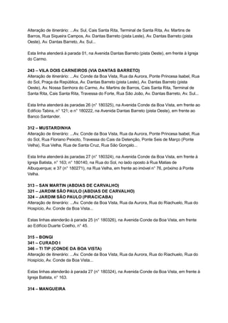 Alteração   de   itinerário:   ...Av.   Sul,   Cais   Santa   Rita,   Terminal   de   Santa   Rita,   Av.   Martins   de 
Barros,   Rua   Siqueira   Campos,   Av.   Dantas   Barreto   (pista   Leste),   Av.   Dantas   Barreto   (pista 
Oeste),   Av.   Dantas   Barreto,   Av.   Sul... 
 
Esta   linha   atenderá   à   parada   01,   na   Avenida   Dantas   Barreto   (pista   Oeste),   em   frente   à   Igreja 
do   Carmo. 
 
243   –   VILA   DOIS   CARNEIROS   (VIA   DANTAS   BARRETO) 
Alteração   de   itinerário:   ...Av.   Conde   da   Boa   Vista,   Rua   da   Aurora,   Ponte   Princesa   Isabel,   Rua 
do   Sol,   Praça   da   República,   Av.   Dantas   Barreto   (pista   Leste),   Av.   Dantas   Barreto   (pista 
Oeste),   Av.   Nossa   Senhora   do   Carmo,   Av.   Martins   de   Barros,   Cais   Santa   Rita,   Terminal   de 
Santa   Rita,   Cais   Santa   Rita,   Travessa   do   Forte,   Rua   São   João,   Av.   Dantas   Barreto,   Av.   Sul... 
 
Esta   linha   atenderá   às   paradas   26   (n°   180325),   na   Avenida   Conde   da   Boa   Vista,   em   frente   ao 
Edifício   Tabira,   n°   121;   e   n°   180222,   na   Avenida   Dantas   Barreto   (pista   Oeste),   em   frente   ao 
Banco   Santander. 
 
312   –   MUSTARDINHA 
Alteração   de   itinerário:   ...Av.   Conde   da   Boa   Vista,   Rua   da   Aurora,   Ponte   Princesa   Isabel,   Rua 
do   Sol,   Rua   Floriano   Peixoto,   Travessa   do   Cais   da   Detenção,   Ponte   Seis   de   Março   (Ponte 
Velha),   Rua   Velha,   Rua   de   Santa   Cruz,   Rua   São   Gonçalo... 
 
Esta   linha   atenderá   às   paradas   27   (n°   180324),   na   Avenida   Conde   da   Boa   Vista,   em   frente   à 
Igreja   Batista,   n°   163;   n°   180140,   na   Rua   do   Sol,   no   lado   oposto   à   Rua   Matias   de 
Albuquerque;   e   37   (n°   180271),   na   Rua   Velha,   em   frente   ao   imóvel   n°   76,   próximo   à   Ponte 
Velha. 
 
313   –   SAN   MARTIN   (ABDIAS   DE   CARVALHO) 
321   –   JARDIM   SÃO   PAULO   (ABDIAS   DE   CARVALHO) 
324   –   JARDIM   SÃO   PAULO   (PIRACICABA) 
Alteração   de   itinerário:   ...Av.   Conde   da   Boa   Vista,   Rua   da   Aurora,   Rua   do   Riachuelo,   Rua   do 
Hospício,   Av.   Conde   da   Boa   Vista... 
 
Estas   linhas   atenderão   à   parada   25   (n°   180326),   na   Avenida   Conde   da   Boa   Vista,   em   frente 
ao   Edifício   Duarte   Coelho,   n°   45. 
 
315   –   BONGI 
341   –   CURADO   I 
346   –   TI   TIP   (CONDE   DA   BOA   VISTA) 
Alteração   de   itinerário:   ...Av.   Conde   da   Boa   Vista,   Rua   da   Aurora,   Rua   do   Riachuelo,   Rua   do 
Hospício,   Av.   Conde   da   Boa   Vista... 
 
Estas   linhas   atenderão   à   parada   27   (n°   180324),   na   Avenida   Conde   da   Boa   Vista,   em   frente   à 
Igreja   Batista,   n°   163. 
 
314   –   MANGUEIRA 
 