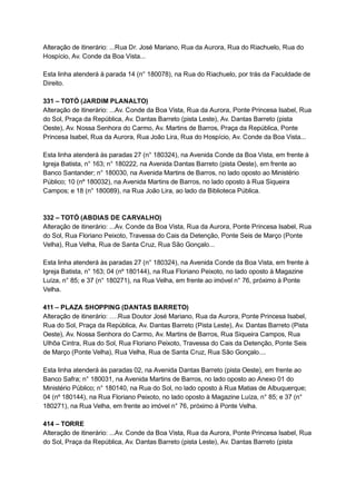 Alteração   de   itinerário:   ...Rua   Dr.   José   Mariano,   Rua   da   Aurora,   Rua   do   Riachuelo,   Rua   do 
Hospício,   Av.   Conde   da   Boa   Vista... 
 
Esta   linha   atenderá   à   parada   14   (n°   180078),   na   Rua   do   Riachuelo,   por   trás   da   Faculdade   de 
Direito. 
 
331   –   TOTÓ   (JARDIM   PLANALTO) 
Alteração   de   itinerário:   ...Av.   Conde   da   Boa   Vista,   Rua   da   Aurora,   Ponte   Princesa   Isabel,   Rua 
do   Sol,   Praça   da   República,   Av.   Dantas   Barreto   (pista   Leste),   Av.   Dantas   Barreto   (pista 
Oeste),   Av.   Nossa   Senhora   do   Carmo,   Av.   Martins   de   Barros,   Praça   da   República,   Ponte 
Princesa   Isabel,   Rua   da   Aurora,   Rua   João   Lira,   Rua   do   Hospício,   Av.   Conde   da   Boa   Vista... 
 
Esta   linha   atenderá   às   paradas   27   (n°   180324),   na   Avenida   Conde   da   Boa   Vista,   em   frente   à 
Igreja   Batista,   n°   163;   n°   180222,   na   Avenida   Dantas   Barreto   (pista   Oeste),   em   frente   ao 
Banco   Santander;   n°   180030,   na   Avenida   Martins   de   Barros,   no   lado   oposto   ao   Ministério 
Público;   10   (nº   180032),   na   Avenida   Martins   de   Barros,   no   lado   oposto   à   Rua   Siqueira 
Campos;   e   18   (n°   180089),   na   Rua   João   Lira,   ao   lado   da   Biblioteca   Pública. 
 
 
332   –   TOTÓ   (ABDIAS   DE   CARVALHO) 
Alteração   de   itinerário:   ...Av.   Conde   da   Boa   Vista,   Rua   da   Aurora,   Ponte   Princesa   Isabel,   Rua 
do   Sol,   Rua   Floriano   Peixoto,   Travessa   do   Cais   da   Detenção,   Ponte   Seis   de   Março   (Ponte 
Velha),   Rua   Velha,   Rua   de   Santa   Cruz,   Rua   São   Gonçalo... 
 
Esta   linha   atenderá   às   paradas   27   (n°   180324),   na   Avenida   Conde   da   Boa   Vista,   em   frente   à 
Igreja   Batista,   n°   163;   04   (nº   180144),   na   Rua   Floriano   Peixoto,   no   lado   oposto   à   Magazine 
Luíza,   n°   85;   e   37   (n°   180271),   na   Rua   Velha,   em   frente   ao   imóvel   n°   76,   próximo   à   Ponte 
Velha. 
 
411   –   PLAZA   SHOPPING   (DANTAS   BARRETO) 
Alteração   de   itinerário:   ….Rua   Doutor   José   Mariano,   Rua   da   Aurora,   Ponte   Princesa   Isabel, 
Rua   do   Sol,   Praça   da   República,   Av.   Dantas   Barreto   (Pista   Leste),   Av.   Dantas   Barreto   (Pista 
Oeste),   Av.   Nossa   Senhora   do   Carmo,   Av.   Martins   de   Barros,   Rua   Siqueira   Campos,   Rua 
Ulhôa   Cintra,   Rua   do   Sol,   Rua   Floriano   Peixoto,   Travessa   do   Cais   da   Detenção,   Ponte   Seis 
de   Março   (Ponte   Velha),   Rua   Velha,   Rua   de   Santa   Cruz,   Rua   São   Gonçalo.... 
 
Esta   linha   atenderá   às   paradas   02,   na   Avenida   Dantas   Barreto   (pista   Oeste),   em   frente   ao 
Banco   Safra;   n°   180031,   na   Avenida   Martins   de   Barros,   no   lado   oposto   ao   Anexo   01   do 
Ministério   Público;   n°   180140,   na   Rua   do   Sol,   no   lado   oposto   à   Rua   Matias   de   Albuquerque; 
04   (nº   180144),   na   Rua   Floriano   Peixoto,   no   lado   oposto   à   Magazine   Luíza,   n°   85;   e   37   (n° 
180271),   na   Rua   Velha,   em   frente   ao   imóvel   n°   76,   próximo   à   Ponte   Velha. 
 
414   –   TORRE 
Alteração   de   itinerário:   ...Av.   Conde   da   Boa   Vista,   Rua   da   Aurora,   Ponte   Princesa   Isabel,   Rua 
do   Sol,   Praça   da   República,   Av.   Dantas   Barreto   (pista   Leste),   Av.   Dantas   Barreto   (pista 
 