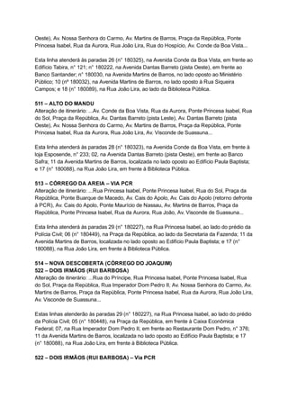Oeste),   Av.   Nossa   Senhora   do   Carmo,   Av.   Martins   de   Barros,   Praça   da   República,   Ponte 
Princesa   Isabel,   Rua   da   Aurora,   Rua   João   Lira,   Rua   do   Hospício,   Av.   Conde   da   Boa   Vista... 
 
Esta   linha   atenderá   às   paradas   26   (n°   180325),   na   Avenida   Conde   da   Boa   Vista,   em   frente   ao 
Edifício   Tabira,   n°   121;   n°   180222,   na   Avenida   Dantas   Barreto   (pista   Oeste),   em   frente   ao 
Banco   Santander;   n°   180030,   na   Avenida   Martins   de   Barros,   no   lado   oposto   ao   Ministério 
Público;   10   (nº   180032),   na   Avenida   Martins   de   Barros,   no   lado   oposto   à   Rua   Siqueira 
Campos;   e   18   (n°   180089),   na   Rua   João   Lira,   ao   lado   da   Biblioteca   Pública. 
 
511   –   ALTO   DO   MANDU 
Alteração   de   itinerário:   ...Av.   Conde   da   Boa   Vista,   Rua   da   Aurora,   Ponte   Princesa   Isabel,   Rua 
do   Sol,   Praça   da   República,   Av.   Dantas   Barreto   (pista   Leste),   Av.   Dantas   Barreto   (pista 
Oeste),   Av.   Nossa   Senhora   do   Carmo,   Av.   Martins   de   Barros,   Praça   da   República,   Ponte 
Princesa   Isabel,   Rua   da   Aurora,   Rua   João   Lira,   Av.   Visconde   de   Suassuna... 
 
Esta   linha   atenderá   às   paradas   28   (n°   180323),   na   Avenida   Conde   da   Boa   Vista,   em   frente   à 
loja   Esposende,   n°   233;   02,   na   Avenida   Dantas   Barreto   (pista   Oeste),   em   frente   ao   Banco 
Safra;   11   da   Avenida   Martins   de   Barros,   localizada   no   lado   oposto   ao   Edifício   Paula   Baptista; 
e   17   (n°   180088),   na   Rua   João   Lira,   em   frente   à   Biblioteca   Pública. 
 
513   –   CÓRREGO   DA   AREIA   –   VIA   PCR 
Alteração   de   itinerário:   ...Rua   Princesa   Isabel,   Ponte   Princesa   Isabel,   Rua   do   Sol,   Praça   da 
República,   Ponte   Buarque   de   Macedo,   Av.   Cais   do   Apolo,   Av.   Cais   do   Apolo   (retorno   defronte 
à   PCR),   Av.   Cais   do   Apolo,   Ponte   Maurício   de   Nassau,   Av.   Martins   de   Barros,   Praça   da 
República,   Ponte   Princesa   Isabel,   Rua   da   Aurora,   Rua   João,   Av.   Visconde   de   Suassuna... 
 
Esta   linha   atenderá   às   paradas   29   (n°   180227),   na   Rua   Princesa   Isabel,   ao   lado   do   prédio   da 
Polícia   Civil;   06   (n°   180449),   na   Praça   da   República,   ao   lado   da   Secretaria   da   Fazenda;   11   da 
Avenida   Martins   de   Barros,   localizada   no   lado   oposto   ao   Edifício   Paula   Baptista;   e   17   (n° 
180088),   na   Rua   João   Lira,   em   frente   à   Biblioteca   Pública. 
 
514   –   NOVA   DESCOBERTA   (CÓRREGO   DO   JOAQUIM) 
522   –   DOIS   IRMÃOS   (RUI   BARBOSA) 
Alteração   de   itinerário:   ...Rua   do   Príncipe,   Rua   Princesa   Isabel,   Ponte   Princesa   Isabel,   Rua 
do   Sol,   Praça   da   República,   Rua   Imperador   Dom   Pedro   II,   Av.   Nossa   Senhora   do   Carmo,   Av. 
Martins   de   Barros,   Praça   da   República,   Ponte   Princesa   Isabel,   Rua   da   Aurora,   Rua   João   Lira, 
Av.   Visconde   de   Suassuna... 
 
Estas   linhas   atenderão   às   paradas   29   (n°   180227),   na   Rua   Princesa   Isabel,   ao   lado   do   prédio 
da   Polícia   Civil;   05   (n°   180448),   na   Praça   da   República,   em   frente   à   Caixa   Econômica 
Federal;   07,   na   Rua   Imperador   Dom   Pedro   II,   em   frente   ao   Restaurante   Dom   Pedro,   n°   376; 
11   da   Avenida   Martins   de   Barros,   localizada   no   lado   oposto   ao   Edifício   Paula   Baptista;   e   17 
(n°   180088),   na   Rua   João   Lira,   em   frente   à   Biblioteca   Pública. 
 
522   –   DOIS   IRMÃOS   (RUI   BARBOSA)   –   Via   PCR 
 