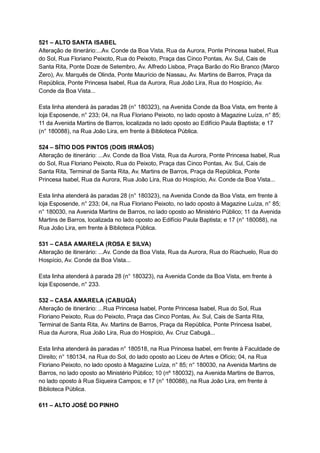 521   –   ALTO   SANTA   ISABEL 
Alteração   de   itinerário:...Av.   Conde   da   Boa   Vista,   Rua   da   Aurora,   Ponte   Princesa   Isabel,   Rua 
do   Sol,   Rua   Floriano   Peixoto,   Rua   do   Peixoto,   Praça   das   Cinco   Pontas,   Av.   Sul,   Cais   de 
Santa   Rita,   Ponte   Doze   de   Setembro,   Av.   Alfredo   Lisboa,   Praça   Barão   do   Rio   Branco   (Marco 
Zero),   Av.   Marquês   de   Olinda,   Ponte   Maurício   de   Nassau,   Av.   Martins   de   Barros,   Praça   da 
República,   Ponte   Princesa   Isabel,   Rua   da   Aurora,   Rua   João   Lira,   Rua   do   Hospício,   Av. 
Conde   da   Boa   Vista... 
 
Esta   linha   atenderá   às   paradas   28   (n°   180323),   na   Avenida   Conde   da   Boa   Vista,   em   frente   à 
loja   Esposende,   n°   233;   04,   na   Rua   Floriano   Peixoto,   no   lado   oposto   à   Magazine   Luíza,   n°   85; 
11   da   Avenida   Martins   de   Barros,   localizada   no   lado   oposto   ao   Edifício   Paula   Baptista;   e   17 
(n°   180088),   na   Rua   João   Lira,   em   frente   à   Biblioteca   Pública. 
 
524   –   SÍTIO   DOS   PINTOS   (DOIS   IRMÃOS) 
Alteração   de   itinerário:   ...Av.   Conde   da   Boa   Vista,   Rua   da   Aurora,   Ponte   Princesa   Isabel,   Rua 
do   Sol,   Rua   Floriano   Peixoto,   Rua   do   Peixoto,   Praça   das   Cinco   Pontas,   Av.   Sul,   Cais   de 
Santa   Rita,   Terminal   de   Santa   Rita,   Av.   Martins   de   Barros,   Praça   da   República,   Ponte 
Princesa   Isabel,   Rua   da   Aurora,   Rua   João   Lira,   Rua   do   Hospício,   Av.   Conde   da   Boa   Vista... 
 
Esta   linha   atenderá   às   paradas   28   (n°   180323),   na   Avenida   Conde   da   Boa   Vista,   em   frente   à 
loja   Esposende,   n°   233;   04,   na   Rua   Floriano   Peixoto,   no   lado   oposto   à   Magazine   Luíza,   n°   85; 
n°   180030,   na   Avenida   Martins   de   Barros,   no   lado   oposto   ao   Ministério   Público;   11   da   Avenida 
Martins   de   Barros,   localizada   no   lado   oposto   ao   Edifício   Paula   Baptista;   e   17   (n°   180088),   na 
Rua   João   Lira,   em   frente   à   Biblioteca   Pública. 
 
531   –   CASA   AMARELA   (ROSA   E   SILVA) 
Alteração   de   itinerário:   ...Av.   Conde   da   Boa   Vista,   Rua   da   Aurora,   Rua   do   Riachuelo,   Rua   do 
Hospício,   Av.   Conde   da   Boa   Vista... 
 
Esta   linha   atenderá   à   parada   28   (n°   180323),   na   Avenida   Conde   da   Boa   Vista,   em   frente   à 
loja   Esposende,   n°   233. 
 
532   –   CASA   AMARELA   (CABUGÁ) 
Alteração   de   itinerário:   ...Rua   Princesa   Isabel,   Ponte   Princesa   Isabel,   Rua   do   Sol,   Rua 
Floriano   Peixoto,   Rua   do   Peixoto,   Praça   das   Cinco   Pontas,   Av.   Sul,   Cais   de   Santa   Rita, 
Terminal   de   Santa   Rita,   Av.   Martins   de   Barros,   Praça   da   República,   Ponte   Princesa   Isabel, 
Rua   da   Aurora,   Rua   João   Lira,   Rua   do   Hospício,   Av.   Cruz   Cabugá... 
 
Esta   linha   atenderá   às   paradas   n°   180518,   na   Rua   Princesa   Isabel,   em   frente   à   Faculdade   de 
Direito;   n°   180134,   na   Rua   do   Sol,   do   lado   oposto   ao   Liceu   de   Artes   e   Ofício;   04,   na   Rua 
Floriano   Peixoto,   no   lado   oposto   à   Magazine   Luíza,   n°   85;   n°   180030,   na   Avenida   Martins   de 
Barros,   no   lado   oposto   ao   Ministério   Público;   10   (nº   180032),   na   Avenida   Martins   de   Barros, 
no   lado   oposto   à   Rua   Siqueira   Campos;   e   17   (n°   180088),   na   Rua   João   Lira,   em   frente   à 
Biblioteca   Pública. 
 
611   –   ALTO   JOSÉ   DO   PINHO 
 