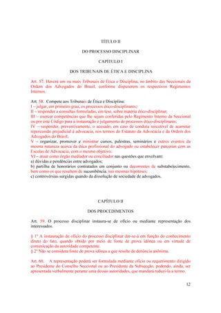 12
TÍTULO II
DO PROCESSO DISCIPLINAR
CAPÍTULO I
DOS TRIBUNAIS DE ÉTICA E DISCIPLINA
Art. 57. Haverá um ou mais Tribunais de Ética e Disciplina, no âmbito das Seccionais da
Ordem dos Advogados do Brasil, conforme dispuserem os respectivos Regimentos
Internos.
Art. 58. Compete aos Tribunais de Ética e Disciplina:
I – julgar, em primeiro grau, os processos ético-disciplinares;
II – responder a consultas formuladas, em tese, sobre matéria ético-disciplinar;
III – exercer competências que lhe sejam conferidas pelo Regimento Interno da Seccional
ou por este Código para a instauração e julgamento de processos ético-disciplinares;
IV – suspender, preventivamente, o acusado, em caso de conduta suscetível de acarretar
repercussão prejudicial à advocacia, nos termos do Estatuto da Advocacia e da Ordem dos
Advogados do Brasil;
V – organizar, promover e ministrar cursos, palestras, seminários e outros eventos da
mesma natureza acerca da ética profissional do advogado ou estabelecer parcerias com as
Escolas de Advocacia, com o mesmo objetivo;
VI – atuar como órgão mediador ou conciliador nas questões que envolvam:
a) dúvidas e pendências entre advogados;
b) partilha de honorários contratados em conjunto ou decorrentes de substabelecimento,
bem como os que resultem de sucumbência, nas mesmas hipóteses;
c) controvérsias surgidas quando da dissolução de sociedade de advogados.
CAPÍTULO II
DOS PROCEDIMENTOS
Art. 59. O processo disciplinar instaura-se de ofício ou mediante representação dos
interessados.
§ 1º A instauração de ofício do processo disciplinar dar-se-á em função do conhecimento
direto do fato, quando obtido por meio de fonte de prova idônea ou em virtude de
comunicação da autoridade competente.
§ 2º Não se considera fonte de prova idônea a que resulte de denúncia anônima.
Art. 60. A representação poderá ser formulada mediante ofício ou requerimento dirigido
ao Presidente do Conselho Seccional ou ao Presidente da Subsecção, podendo, ainda, ser
apresentada verbalmente perante uma dessas autoridades, que mandará reduzi-la a termo.
 