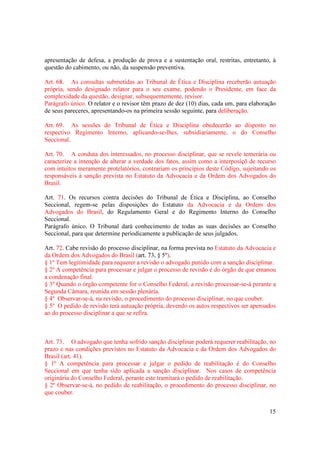 15
apresentação de defesa, a produção de prova e a sustentação oral, restritas, entretanto, à
questão do cabimento, ou não, da suspensão preventiva.
Art. 68. As consultas submetidas ao Tribunal de Ética e Disciplina receberão autuação
própria, sendo designado relator para o seu exame, podendo o Presidente, em face da
complexidade da questão, designar, subsequentemente, revisor.
Parágrafo único. O relator e o revisor têm prazo de dez (10) dias, cada um, para elaboração
de seus pareceres, apresentando-os na primeira sessão seguinte, para deliberação.
Art. 69. As sessões do Tribunal de Ética e Disciplina obedecerão ao disposto no
respectivo Regimento Interno, aplicando-se-lhes, subsidiariamente, o do Conselho
Seccional.
Art. 70. A conduta dos interessados, no processo disciplinar, que se revele temerária ou
caracterize a intenção de alterar a verdade dos fatos, assim como a interposiçõ de recurso
com intuitos meramente protelatórios, contrariam os princípios deste Código, sujeitando os
responsáveis à sanção prevista no Estatuto da Advocacia e da Ordem dos Advogados do
Brasil.
Art. 71. Os recursos contra decisões do Tribunal de Ética e Disciplina, ao Conselho
Seccional, regem-se pelas disposições do Estatuto da Advocacia e da Ordem dos
Advogados do Brasil, do Regulamento Geral e do Regimento Interno do Conselho
Seccional.
Parágrafo único. O Tribunal dará conhecimento de todas as suas decisões ao Conselho
Seccional, para que determine periodicamente a publicação de seus julgados.
Art. 72. Cabe revisão do processo disciplinar, na forma prevista no Estatuto da Advocacia e
da Ordem dos Advogados do Brasil (art. 73, § 5º).
§ 1º Tem legitimidade para requerer a revisão o advogado punido com a sanção disciplinar.
§ 2º A competência para processar e julgar o processo de revisão é do órgão de que emanou
a condenação final.
§ 3º Quando o órgão competente for o Conselho Federal, a revisão processar-se-á perante a
Segunda Câmara, reunida em sessão plenária.
§ 4º Observar-se-á, na revisão, o procedimento do processo disciplinar, no que couber.
§ 5º O pedido de revisão terá autuação própria, devendo os autos respectivos ser apensados
ao do processo disciplinar a que se refira.
Art. 73. O advogado que tenha sofrido sanção disciplinar poderá requerer reabilitação, no
prazo e nas condições previstos no Estatuto da Advocacia e da Ordem dos Advogados do
Brasil (art. 41).
§ 1º A competência para processar e julgar o pedido de reabilitação é do Conselho
Seccional em que tenha sido aplicada a sanção disciplinar. Nos casos de competência
originária do Conselho Federal, perante este tramitará o pedido de reabilitação.
§ 2º Observar-se-á, no pedido de reabilitação, o procedimento do processo disciplinar, no
que couber.
 