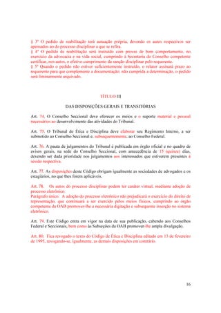 16
§ 3º O pedido de reabilitação terá autuação própria, devendo os autos respectivos ser
apensados ao do processo disciplinar a que se refira.
§ 4º O pedido de reabilitação será instruído com provas de bom comportamento, no
exercício da advocacia e na vida social, cumprindo à Secretaria do Conselho competente
certificar, nos autos, o efetivo cumprimento da sanção disciplinar pelo requerente.
§ 5º Quando o pedido não estiver suficientemente instruído, o relator assinará prazo ao
requerente para que complemente a documentação; não cumprida a determinação, o pedido
será liminarmente arquivado.
TÍTULO III
DAS DISPOSIÇÕES GERAIS E TRANSITÓRIAS
Art. 74. O Conselho Seccional deve oferecer os meios e o suporte material e pessoal
necessários ao desenvolvimento das atividades do Tribunal.
Art. 75. O Tribunal de Ética e Disciplina deve elaborar seu Regimento Interno, a ser
submetido ao Conselho Seccional e, subsequentemente, ao Conselho Federal.
Art. 76. A pauta de julgamentos do Tribunal é publicada em órgão oficial e no quadro de
avisos gerais, na sede do Conselho Seccional, com antecedência de 15 (quinze) dias,
devendo ser dada prioridade nos julgamentos aos interessados que estiverem presentes à
sessão respectiva.
Art. 77. As disposições deste Código obrigam igualmente as sociedades de advogados e os
estagiários, no que lhes forem aplicáveis.
Art. 78. Os autos do processo disciplinar podem ter caráter virtual, mediante adoção de
processo eletrônico.
Parágrafo único. A adoção do processo eletrônico não prejudicará o exercício do direito de
representação, que continuará a ser exercido pelos meios físicos, cumprindo ao órgão
competente da OAB promover-lhe a necessária digitação e subsequente inserção no sistema
eletrônico.
Art. 79. Este Código entra em vigor na data de sua publicação, cabendo aos Conselhos
Federal e Seccionais, bem como às Subseções da OAB promover-lhe ampla divulgação.
Art. 80. Fica revogado o texto do Código de Ética e Disciplina editado em 13 de fevereiro
de 1995, revogando-se, igualmente, as demais disposições em contrário.
 