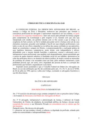 2
CÓDIGO DE ÉTICA E DISCIPLINA DA OAB
O CONSELHO FEDERAL DA ORDEM DOS ADVOGADOS DO BRASIL, ao
instituir o Código de Ética e Disciplina, norteou-se por princípios que formam a
consciência profissional do advogado e representam imperativos de sua conduta, os quais
se traduzem nos seguintes mandamentos: lutar sem receio pelo primado da Justiça; pugnar
pelo cumprimento da Constituição e pelo respeito à Lei, fazendo com que esta seja
interpretada com retidão, em perfeita sintonia com os fins sociais a que se dirige e as
exigências do bem comum; ser fiel à verdade para poder servir à Justiça como um de seus
elementos essenciais; proceder com lealdade e boa-fé em suas relações profissionais e em
todos os atos do seu ofício; empenhar-se na defesa das causas confiadas ao seu patrocínio,
dando ao constituinte o amparo do Direito, e proporcionando-lhe a realização prática de
seus legítimos interesses; comportar-se, nesse mister, com independência e altivez,
defendendo com o mesmo denodo humildes e poderosos; exercer a advocacia com o
indispensável senso profissional, mas também com desprendimento, jamais permitindo que
o anseio de ganho material sobreleve à finalidade social do seu trabalho; aprimorar-se no
culto dos princípios éticos e no domínio da ciência jurídica, de modo a tornar-se merecedor
da confiança do cliente e da sociedade como um todo, pelos atributos intelectuais e pela
probidade pessoal; agir, em suma, com a dignidade das pessoas de bem e a correção dos
profissionais que honram e engrandecem a sua classe.
Inspirado nesses postulados é que o Conselho Federal da Ordem dos Advogados do
Brasil, no uso das atribuições que lhe são conferidas pelos arts. 33 e 54, V, da Lei nº 8.906,
de 04 de julho de 1994, aprova e edita este Código, exortando os advogados brasileiros à
sua fiel observância.
TÍTULO I
DA ÉTICA DO ADVOGADO
CAPÍTULO I
DOS PRINCÍPIOS FUNDAMENTAIS
Art. 1º O exercício da advocacia exige conduta compatível com os preceitos deste Código,
e do Estatuto da Advocacia e da Ordem dos Advogados do Brasil.
Art. 2º O advogado, indispensável à administração da Justiça, é defensor do Estado
Democrático de Direito, da cidadania, da moralidade pública, da Justiça e da paz social,
cumprindo-lhe exercer o seu Ministério Privado em consonância com os valores que lhe
são inerentes.
Parágrafo único. São deveres do advogado:
I – preservar, em sua conduta, a honra, a nobreza e a dignidade da profissão, zelando pelo
caráter de essencialidade e indispensabilidade desta;
 