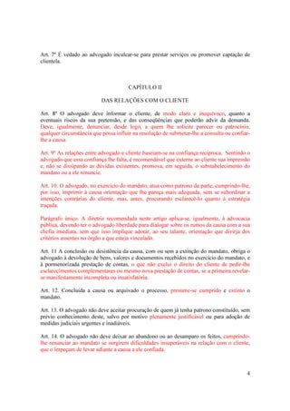 4
Art. 7º É vedado ao advogado inculcar-se para prestar serviços ou promover captação de
clientela.
CAPÍTULO II
DAS RELAÇÕES COM O CLIENTE
Art. 8º O advogado deve informar o cliente, de modo claro e inequívoco, quanto a
eventuais riscos da sua pretensão, e das conseqüências que poderão advir da demanda.
Deve, igualmente, denunciar, desde logo, a quem lhe solicite parecer ou patrocínio,
qualquer circunstância que possa influir na resolução de submeter-lhe a consulta ou confiar-
lhe a causa.
Art. 9º As relações entre advogado e cliente baseiam-se na confiança recíproca. Sentindo o
advogado que essa confiança lhe falta, é recomendável que externe ao cliente sua impressão
e, não se dissipando as dúvidas existentes, promova, em seguida, o substabelecimento do
mandato ou a ele renuncie.
Art. 10. O advogado, no exercício do mandato, atua como patrono da parte, cumprindo-lhe,
por isso, imprimir à causa orientação que lhe pareça mais adequada, sem se subordinar a
intenções contrárias do cliente, mas, antes, procurando esclarecê-lo quanto à estratégia
traçada.
Parágrafo único. A diretriz recomendada neste artigo aplica-se, igualmente, à advocacia
pública, devendo ter o advogado liberdade para dialogar sobre os rumos da causa com a sua
chefia imediata, sem que isso implique adotar, ao seu talante, orientação que divirja dos
critérios assentes no órgão a que esteja vinculado.
Art. 11 A conclusão ou desistência da causa, com ou sem a extinção do mandato, obriga o
advogado à devolução de bens, valores e documentos recebidos no exercício do mandato, e
à pormenorizada prestação de contas, o que não exclui o direito do cliente de pedir-lhe
esclarecimentos complementares ou mesmo nova prestação de contas, se a primeira revelar-
se manifestamente incompleta ou insatisfatória.
Art. 12. Concluída a causa ou arquivado o processo, presume-se cumprido e extinto o
mandato.
Art. 13. O advogado não deve aceitar procuração de quem já tenha patrono constituído, sem
prévio conhecimento deste, salvo por motivo plenamente justificável ou para adoção de
medidas judiciais urgentes e inadiáveis.
Art. 14. O advogado não deve deixar ao abandono ou ao desamparo os feitos, cumprindo-
lhe renunciar ao mandato se surgirem dificuldades insuperáveis na relação com o cliente,
que o impeçam de levar adiante a causa a ele confiada.
 