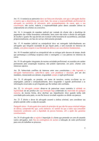 5
Art. 15. A renúncia ao patrocínio deve ser feita com discrição, sem que o advogado decline
o motivo que a determinou; por outro lado, faz cessar a responsabilidade profissional do
advogado ou escritório de advocacia, pelo acompanhamento da causa, após a sua
consumação; não exclui, todavia, a responsabilidade pelos danos causados dolosa ou
culposamente aos clientes ou a terceiros.
Art. 16. A revogação do mandato judicial por vontade do cliente não o desobriga do
pagamento das verbas honorárias contratadas, bem como não retira o direito do advogado
de receber o quanto lhe seja devido em eventual verba honorária de sucumbência, calculada
proporcionalmente, em face do serviço efetivamente prestado.
Art. 17. O mandato judicial ou extrajudicial deve ser outorgado individualmente aos
advogados que integrem sociedade de que façam parte, e será exercido no interesse do
cliente, com pleno respeito à sua liberdade de defesa e aos seus direitos fundamentais.
Art. 18. O mandato judicial ou extrajudicial não se extingue pelo decurso de tempo, desde
que permaneça a confiança recíproca entre o outorgante e o seu patrono no interesse da
causa.
Art. 19. Os advogados integrantes da mesma sociedade profissional, ou reunidos em caráter
permanente para cooperação recíproca, não podem representar, em juízo, clientes com
interesses opostos.
Art. 20. Sobrevindo conflitos de interesse entre seus constituintes e não logrando o
advogado harmonizá-los, caber-lhe-á optar, com prudência e discrição, por um dos
mandatos, renunciando aos demais, resguardado sempre o sigilo profissional.
Art. 21. O advogado, ao postular, em nome de terceiros, contra ex-cliente ou ex-
empregador, judicial e extrajudicialmente, deve resguardar o segredo profissional e as
informações reservadas ou privilegiadas que lhe tenham sido confiadas.
Art. 22. Ao advogado cumpre abster-se de patrocinar causa contrária à validade ou
legitimidade de ato jurídico em cuja formação haja colaborado ou intervindo de qualquer
maneira; da mesma forma, deve declinar seu impedimento ético quando tenha sido
convidado pela outra parte, se esta lhe houver revelado segredos ou obtido seu parecer.
Art. 23. É direito e dever do advogado assumir a defesa criminal, sem considerar sua
própria opinião sobre a culpa do acusado.
Parágrafo único. O advogado deve partir do princípio de que não há causa criminal indigna
de defesa, cumprindo-lhe agir, como defensor, no sentido de que a todos seja concedido
tratamento condizente com a dignidade da pessoa humana, sob a égide das garantias
constitucionais.
Art. 24. O advogado não se sujeita à imposição do cliente que pretenda ver com ele atuando
outros advogados, nem fica na contingência de aceitar a indicação de outro profissional
para com ele trabalhar no processo.
 