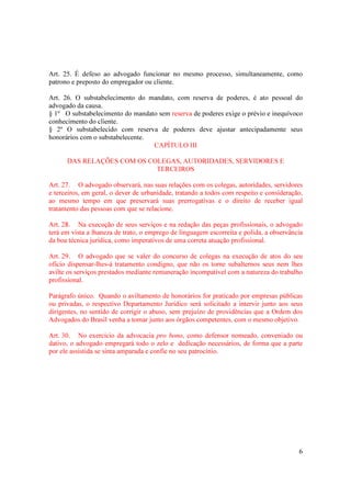 6
Art. 25. É defeso ao advogado funcionar no mesmo processo, simultaneamente, como
patrono e preposto do empregador ou cliente.
Art. 26. O substabelecimento do mandato, com reserva de poderes, é ato pessoal do
advogado da causa.
§ 1º O substabelecimento do mandato sem reserva de poderes exige o prévio e inequívoco
conhecimento do cliente.
§ 2º O substabelecido com reserva de poderes deve ajustar antecipadamente seus
honorários com o substabelecente.
CAPÍTULO III
DAS RELAÇÕES COM OS COLEGAS, AUTORIDADES, SERVIDORES E
TERCEIROS
Art. 27. O advogado observará, nas suas relações com os colegas, autoridades, servidores
e terceiros, em geral, o dever de urbanidade, tratando a todos com respeito e consideração,
ao mesmo tempo em que preservará suas prerrogativas e o direito de receber igual
tratamento das pessoas com que se relacione.
Art. 28. Na execução de seus serviços e na redação das peças profissionais, o advogado
terá em vista a lhaneza de trato, o emprego de linguagem escorreita e polida, a observância
da boa técnica jurídica, como imperativos de uma correta atuação profissional.
Art. 29. O advogado que se valer do concurso de colegas na execução de atos do seu
ofício dispensar-lhes-á tratamento condigno, que não os torne subalternos seus nem lhes
avilte os serviços prestados mediante remuneração incompatível com a natureza do trabalho
profissional.
Parágrafo único. Quando o aviltamento de honorários for praticado por empresas públicas
ou privadas, o respectivo Departamento Jurídico será solicitado a intervir junto aos seus
dirigentes, no sentido de corrigir o abuso, sem prejuízo de providências que a Ordem dos
Advogados do Brasil venha a tomar junto aos órgãos competentes, com o mesmo objetivo.
Art. 30. No exercício da advocacia pro bono, como defensor nomeado, conveniado ou
dativo, o advogado empregará todo o zelo e dedicação necessários, de forma que a parte
por ele assistida se sinta amparada e confie no seu patrocínio.
 